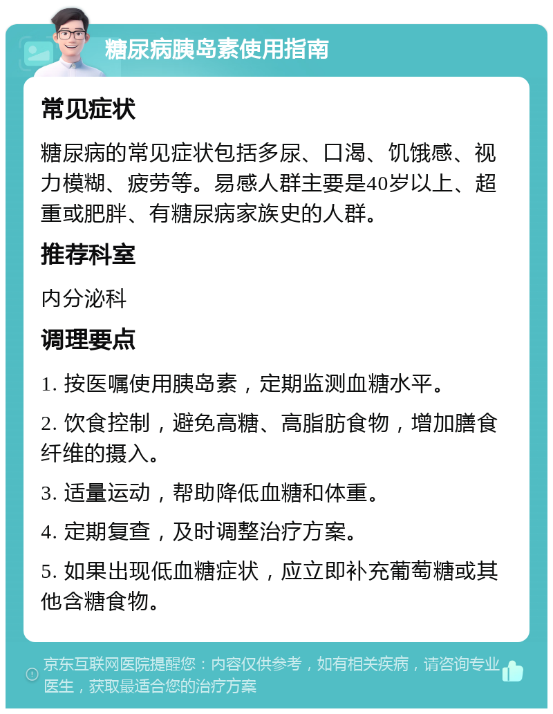 糖尿病胰岛素使用指南 常见症状 糖尿病的常见症状包括多尿、口渴、饥饿感、视力模糊、疲劳等。易感人群主要是40岁以上、超重或肥胖、有糖尿病家族史的人群。 推荐科室 内分泌科 调理要点 1. 按医嘱使用胰岛素，定期监测血糖水平。 2. 饮食控制，避免高糖、高脂肪食物，增加膳食纤维的摄入。 3. 适量运动，帮助降低血糖和体重。 4. 定期复查，及时调整治疗方案。 5. 如果出现低血糖症状，应立即补充葡萄糖或其他含糖食物。