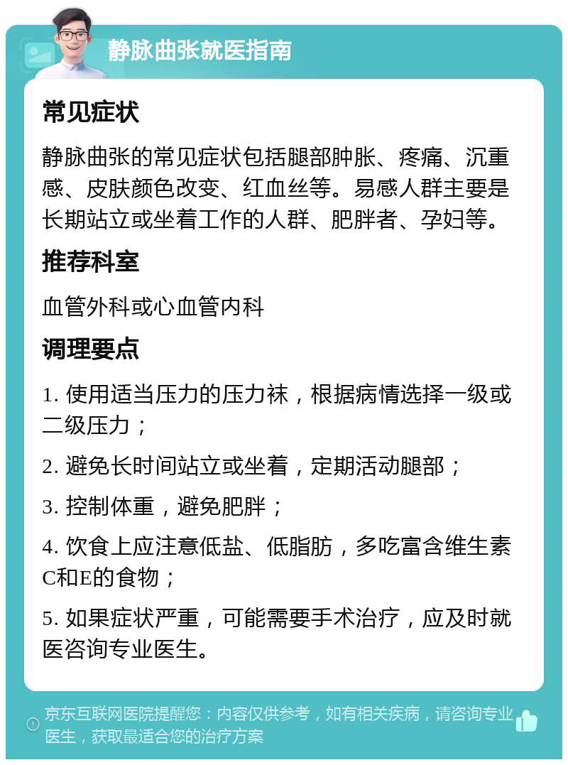 静脉曲张就医指南 常见症状 静脉曲张的常见症状包括腿部肿胀、疼痛、沉重感、皮肤颜色改变、红血丝等。易感人群主要是长期站立或坐着工作的人群、肥胖者、孕妇等。 推荐科室 血管外科或心血管内科 调理要点 1. 使用适当压力的压力袜，根据病情选择一级或二级压力； 2. 避免长时间站立或坐着，定期活动腿部； 3. 控制体重，避免肥胖； 4. 饮食上应注意低盐、低脂肪，多吃富含维生素C和E的食物； 5. 如果症状严重，可能需要手术治疗，应及时就医咨询专业医生。