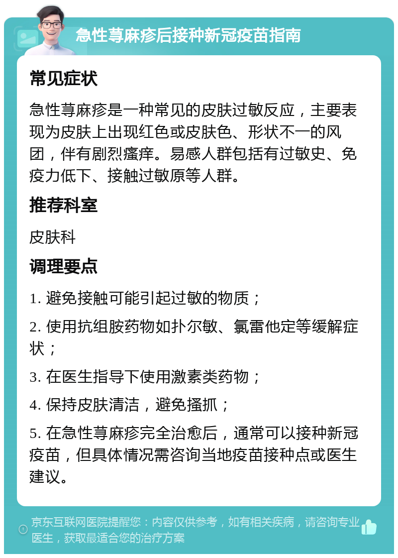 急性荨麻疹后接种新冠疫苗指南 常见症状 急性荨麻疹是一种常见的皮肤过敏反应，主要表现为皮肤上出现红色或皮肤色、形状不一的风团，伴有剧烈瘙痒。易感人群包括有过敏史、免疫力低下、接触过敏原等人群。 推荐科室 皮肤科 调理要点 1. 避免接触可能引起过敏的物质； 2. 使用抗组胺药物如扑尔敏、氯雷他定等缓解症状； 3. 在医生指导下使用激素类药物； 4. 保持皮肤清洁，避免搔抓； 5. 在急性荨麻疹完全治愈后，通常可以接种新冠疫苗，但具体情况需咨询当地疫苗接种点或医生建议。