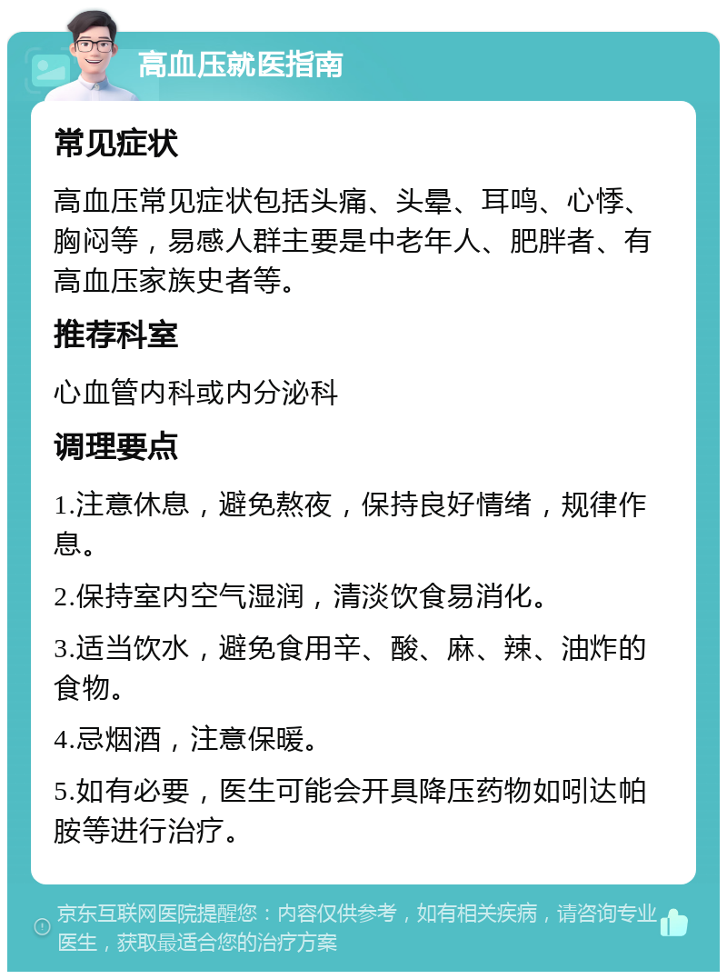 高血压就医指南 常见症状 高血压常见症状包括头痛、头晕、耳鸣、心悸、胸闷等，易感人群主要是中老年人、肥胖者、有高血压家族史者等。 推荐科室 心血管内科或内分泌科 调理要点 1.注意休息，避免熬夜，保持良好情绪，规律作息。 2.保持室内空气湿润，清淡饮食易消化。 3.适当饮水，避免食用辛、酸、麻、辣、油炸的食物。 4.忌烟酒，注意保暖。 5.如有必要，医生可能会开具降压药物如吲达帕胺等进行治疗。