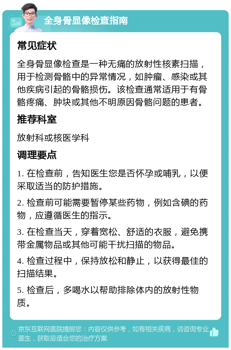 全身骨显像检查指南 常见症状 全身骨显像检查是一种无痛的放射性核素扫描，用于检测骨骼中的异常情况，如肿瘤、感染或其他疾病引起的骨骼损伤。该检查通常适用于有骨骼疼痛、肿块或其他不明原因骨骼问题的患者。 推荐科室 放射科或核医学科 调理要点 1. 在检查前，告知医生您是否怀孕或哺乳，以便采取适当的防护措施。 2. 检查前可能需要暂停某些药物，例如含碘的药物，应遵循医生的指示。 3. 在检查当天，穿着宽松、舒适的衣服，避免携带金属物品或其他可能干扰扫描的物品。 4. 检查过程中，保持放松和静止，以获得最佳的扫描结果。 5. 检查后，多喝水以帮助排除体内的放射性物质。