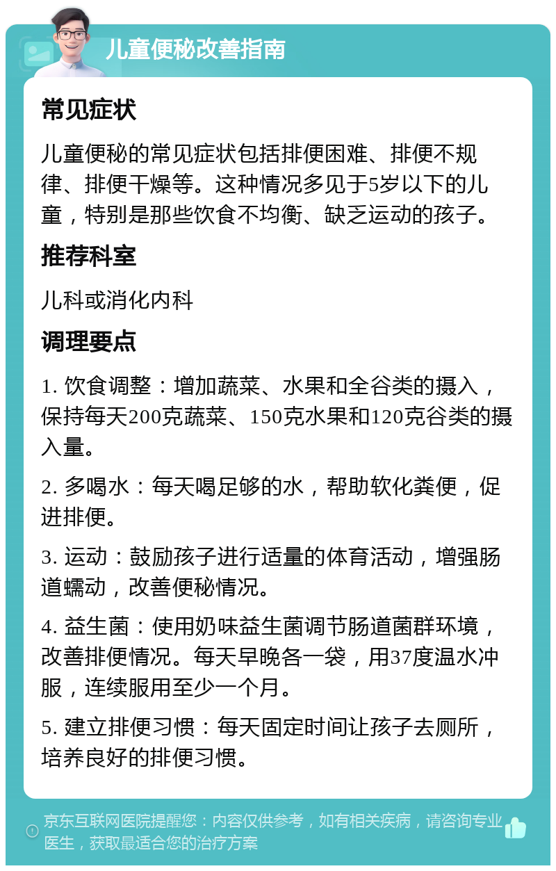 儿童便秘改善指南 常见症状 儿童便秘的常见症状包括排便困难、排便不规律、排便干燥等。这种情况多见于5岁以下的儿童，特别是那些饮食不均衡、缺乏运动的孩子。 推荐科室 儿科或消化内科 调理要点 1. 饮食调整：增加蔬菜、水果和全谷类的摄入，保持每天200克蔬菜、150克水果和120克谷类的摄入量。 2. 多喝水：每天喝足够的水，帮助软化粪便，促进排便。 3. 运动：鼓励孩子进行适量的体育活动，增强肠道蠕动，改善便秘情况。 4. 益生菌：使用奶味益生菌调节肠道菌群环境，改善排便情况。每天早晚各一袋，用37度温水冲服，连续服用至少一个月。 5. 建立排便习惯：每天固定时间让孩子去厕所，培养良好的排便习惯。