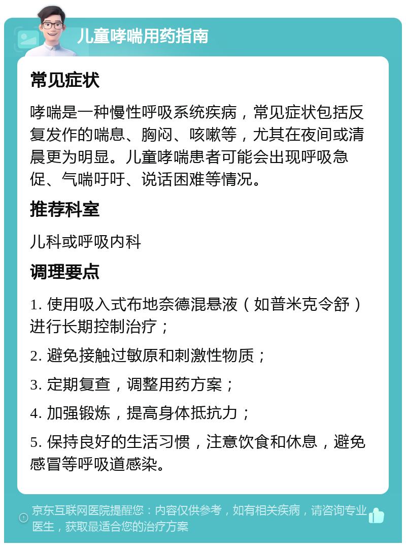 儿童哮喘用药指南 常见症状 哮喘是一种慢性呼吸系统疾病，常见症状包括反复发作的喘息、胸闷、咳嗽等，尤其在夜间或清晨更为明显。儿童哮喘患者可能会出现呼吸急促、气喘吁吁、说话困难等情况。 推荐科室 儿科或呼吸内科 调理要点 1. 使用吸入式布地奈德混悬液（如普米克令舒）进行长期控制治疗； 2. 避免接触过敏原和刺激性物质； 3. 定期复查，调整用药方案； 4. 加强锻炼，提高身体抵抗力； 5. 保持良好的生活习惯，注意饮食和休息，避免感冒等呼吸道感染。