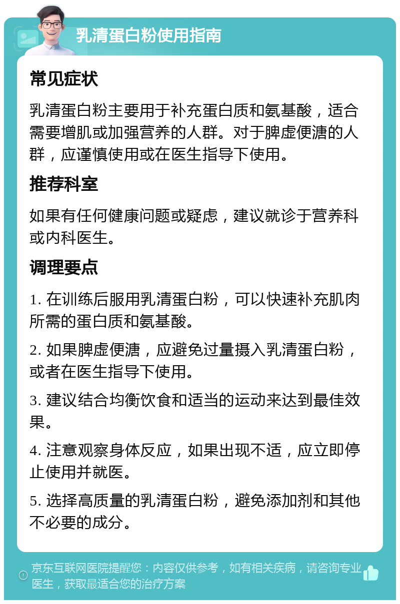 乳清蛋白粉使用指南 常见症状 乳清蛋白粉主要用于补充蛋白质和氨基酸，适合需要增肌或加强营养的人群。对于脾虚便溏的人群，应谨慎使用或在医生指导下使用。 推荐科室 如果有任何健康问题或疑虑，建议就诊于营养科或内科医生。 调理要点 1. 在训练后服用乳清蛋白粉，可以快速补充肌肉所需的蛋白质和氨基酸。 2. 如果脾虚便溏，应避免过量摄入乳清蛋白粉，或者在医生指导下使用。 3. 建议结合均衡饮食和适当的运动来达到最佳效果。 4. 注意观察身体反应，如果出现不适，应立即停止使用并就医。 5. 选择高质量的乳清蛋白粉，避免添加剂和其他不必要的成分。