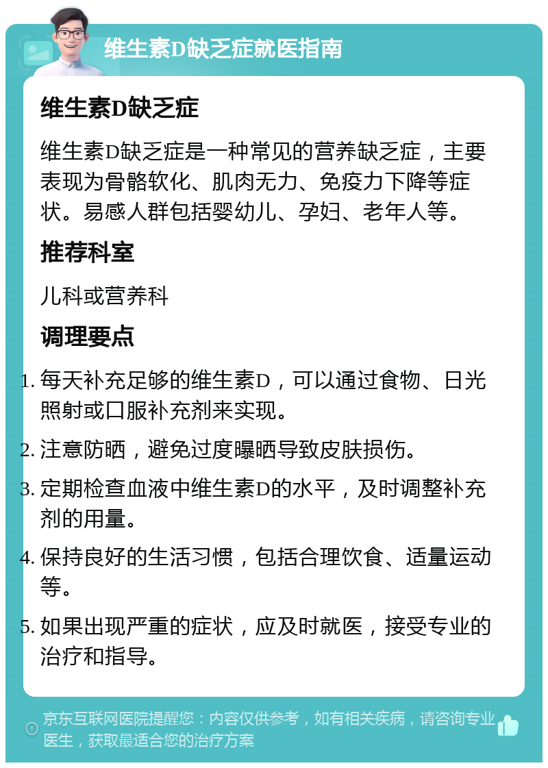 维生素D缺乏症就医指南 维生素D缺乏症 维生素D缺乏症是一种常见的营养缺乏症，主要表现为骨骼软化、肌肉无力、免疫力下降等症状。易感人群包括婴幼儿、孕妇、老年人等。 推荐科室 儿科或营养科 调理要点 每天补充足够的维生素D，可以通过食物、日光照射或口服补充剂来实现。 注意防晒，避免过度曝晒导致皮肤损伤。 定期检查血液中维生素D的水平，及时调整补充剂的用量。 保持良好的生活习惯，包括合理饮食、适量运动等。 如果出现严重的症状，应及时就医，接受专业的治疗和指导。