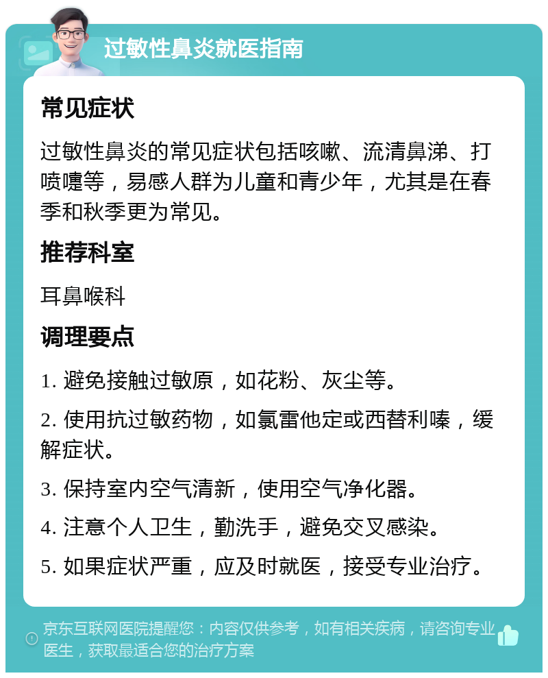 过敏性鼻炎就医指南 常见症状 过敏性鼻炎的常见症状包括咳嗽、流清鼻涕、打喷嚏等，易感人群为儿童和青少年，尤其是在春季和秋季更为常见。 推荐科室 耳鼻喉科 调理要点 1. 避免接触过敏原，如花粉、灰尘等。 2. 使用抗过敏药物，如氯雷他定或西替利嗪，缓解症状。 3. 保持室内空气清新，使用空气净化器。 4. 注意个人卫生，勤洗手，避免交叉感染。 5. 如果症状严重，应及时就医，接受专业治疗。