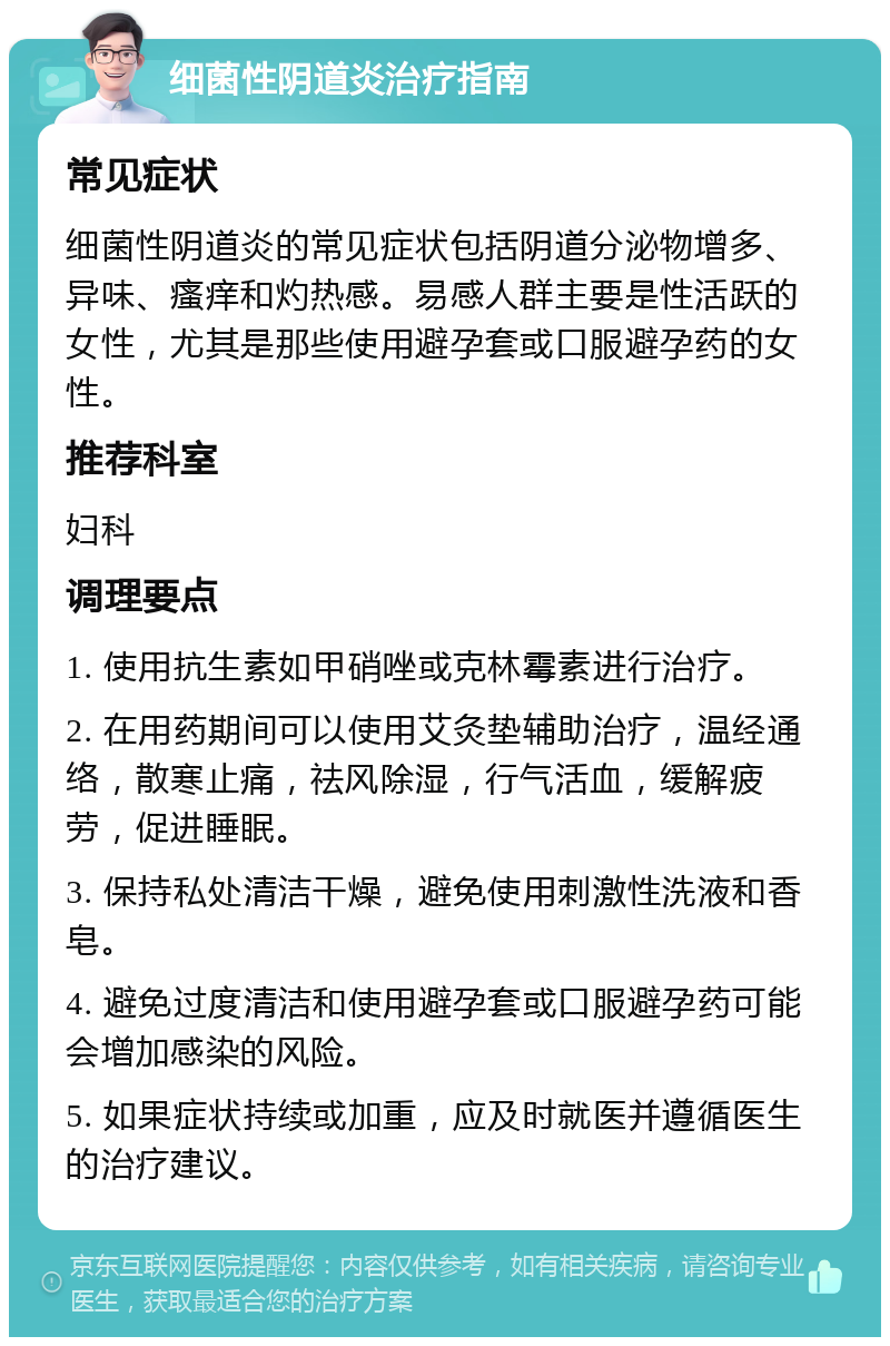 细菌性阴道炎治疗指南 常见症状 细菌性阴道炎的常见症状包括阴道分泌物增多、异味、瘙痒和灼热感。易感人群主要是性活跃的女性，尤其是那些使用避孕套或口服避孕药的女性。 推荐科室 妇科 调理要点 1. 使用抗生素如甲硝唑或克林霉素进行治疗。 2. 在用药期间可以使用艾灸垫辅助治疗，温经通络，散寒止痛，祛风除湿，行气活血，缓解疲劳，促进睡眠。 3. 保持私处清洁干燥，避免使用刺激性洗液和香皂。 4. 避免过度清洁和使用避孕套或口服避孕药可能会增加感染的风险。 5. 如果症状持续或加重，应及时就医并遵循医生的治疗建议。