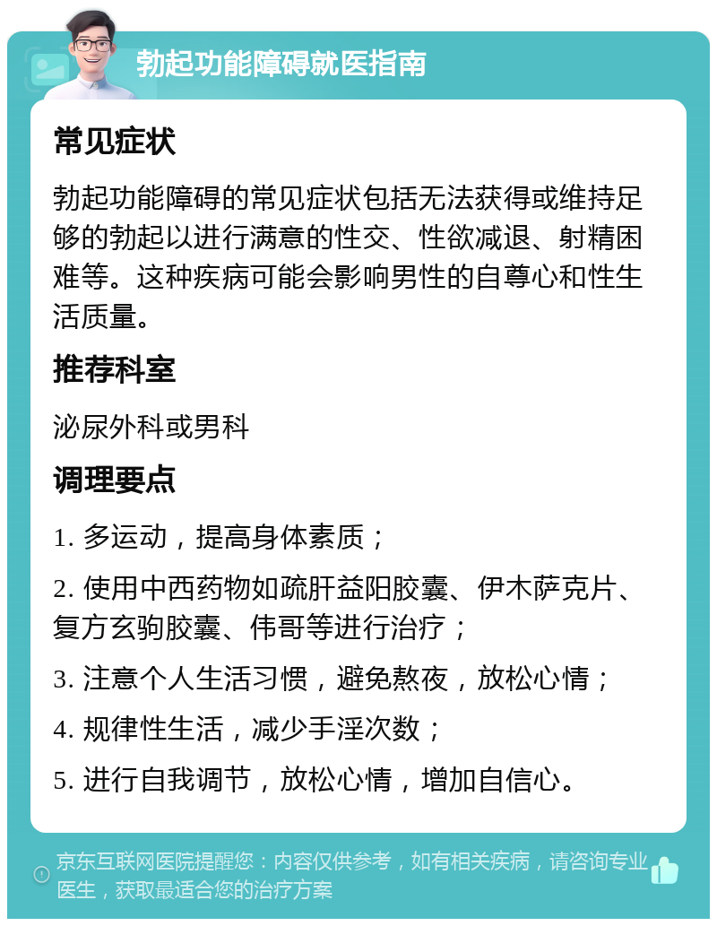 勃起功能障碍就医指南 常见症状 勃起功能障碍的常见症状包括无法获得或维持足够的勃起以进行满意的性交、性欲减退、射精困难等。这种疾病可能会影响男性的自尊心和性生活质量。 推荐科室 泌尿外科或男科 调理要点 1. 多运动，提高身体素质； 2. 使用中西药物如疏肝益阳胶囊、伊木萨克片、复方玄驹胶囊、伟哥等进行治疗； 3. 注意个人生活习惯，避免熬夜，放松心情； 4. 规律性生活，减少手淫次数； 5. 进行自我调节，放松心情，增加自信心。