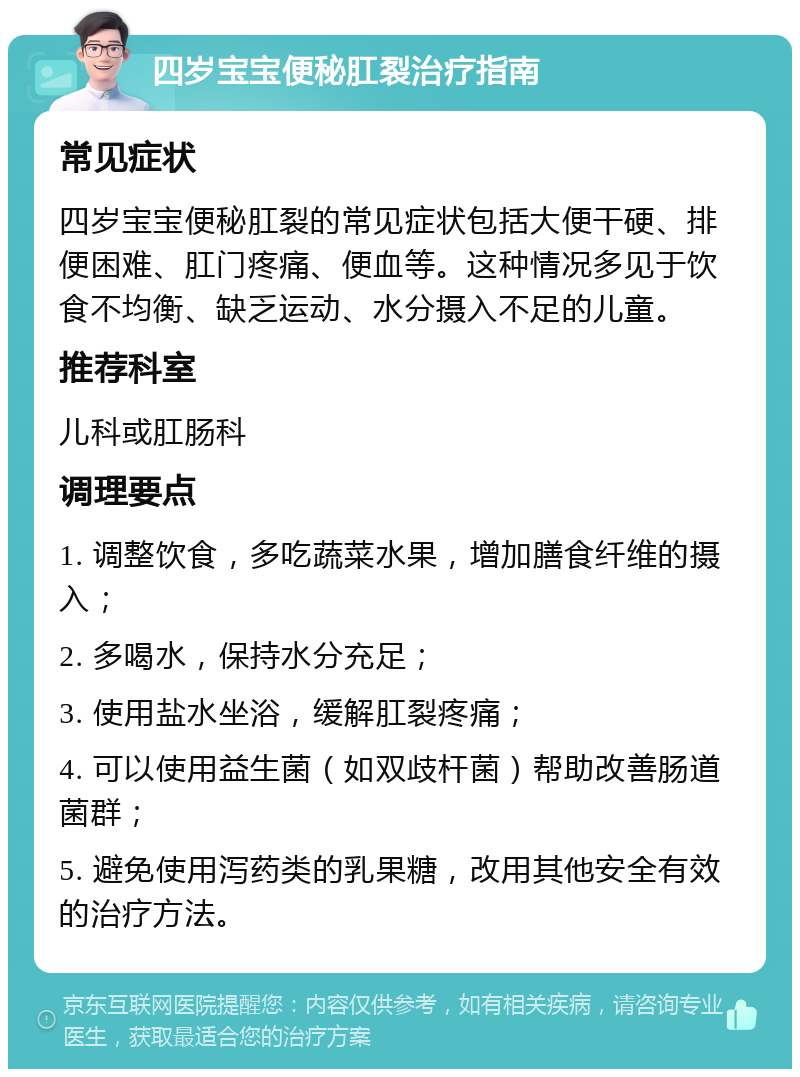 四岁宝宝便秘肛裂治疗指南 常见症状 四岁宝宝便秘肛裂的常见症状包括大便干硬、排便困难、肛门疼痛、便血等。这种情况多见于饮食不均衡、缺乏运动、水分摄入不足的儿童。 推荐科室 儿科或肛肠科 调理要点 1. 调整饮食，多吃蔬菜水果，增加膳食纤维的摄入； 2. 多喝水，保持水分充足； 3. 使用盐水坐浴，缓解肛裂疼痛； 4. 可以使用益生菌（如双歧杆菌）帮助改善肠道菌群； 5. 避免使用泻药类的乳果糖，改用其他安全有效的治疗方法。