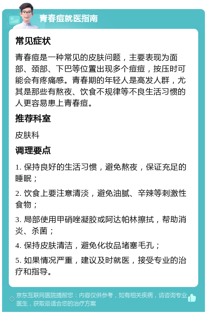 青春痘就医指南 常见症状 青春痘是一种常见的皮肤问题，主要表现为面部、颈部、下巴等位置出现多个痘痘，按压时可能会有疼痛感。青春期的年轻人是高发人群，尤其是那些有熬夜、饮食不规律等不良生活习惯的人更容易患上青春痘。 推荐科室 皮肤科 调理要点 1. 保持良好的生活习惯，避免熬夜，保证充足的睡眠； 2. 饮食上要注意清淡，避免油腻、辛辣等刺激性食物； 3. 局部使用甲硝唑凝胶或阿达帕林擦拭，帮助消炎、杀菌； 4. 保持皮肤清洁，避免化妆品堵塞毛孔； 5. 如果情况严重，建议及时就医，接受专业的治疗和指导。