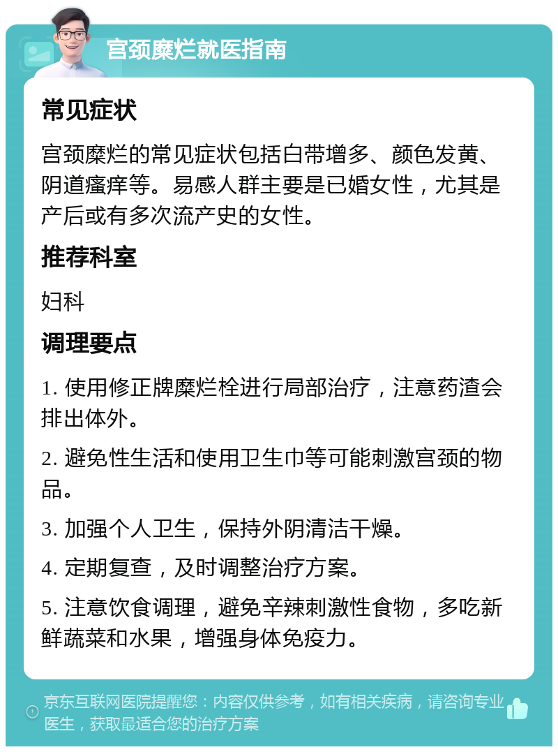 宫颈糜烂就医指南 常见症状 宫颈糜烂的常见症状包括白带增多、颜色发黄、阴道瘙痒等。易感人群主要是已婚女性，尤其是产后或有多次流产史的女性。 推荐科室 妇科 调理要点 1. 使用修正牌糜烂栓进行局部治疗，注意药渣会排出体外。 2. 避免性生活和使用卫生巾等可能刺激宫颈的物品。 3. 加强个人卫生，保持外阴清洁干燥。 4. 定期复查，及时调整治疗方案。 5. 注意饮食调理，避免辛辣刺激性食物，多吃新鲜蔬菜和水果，增强身体免疫力。