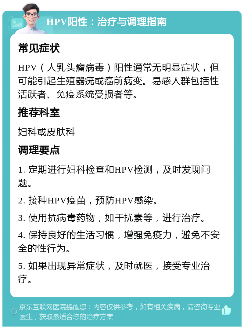 HPV阳性：治疗与调理指南 常见症状 HPV（人乳头瘤病毒）阳性通常无明显症状，但可能引起生殖器疣或癌前病变。易感人群包括性活跃者、免疫系统受损者等。 推荐科室 妇科或皮肤科 调理要点 1. 定期进行妇科检查和HPV检测，及时发现问题。 2. 接种HPV疫苗，预防HPV感染。 3. 使用抗病毒药物，如干扰素等，进行治疗。 4. 保持良好的生活习惯，增强免疫力，避免不安全的性行为。 5. 如果出现异常症状，及时就医，接受专业治疗。