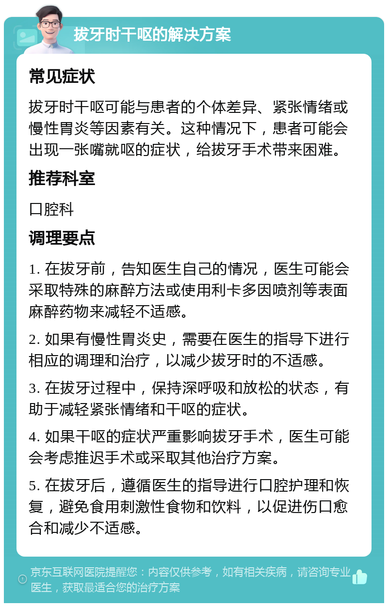 拔牙时干呕的解决方案 常见症状 拔牙时干呕可能与患者的个体差异、紧张情绪或慢性胃炎等因素有关。这种情况下，患者可能会出现一张嘴就呕的症状，给拔牙手术带来困难。 推荐科室 口腔科 调理要点 1. 在拔牙前，告知医生自己的情况，医生可能会采取特殊的麻醉方法或使用利卡多因喷剂等表面麻醉药物来减轻不适感。 2. 如果有慢性胃炎史，需要在医生的指导下进行相应的调理和治疗，以减少拔牙时的不适感。 3. 在拔牙过程中，保持深呼吸和放松的状态，有助于减轻紧张情绪和干呕的症状。 4. 如果干呕的症状严重影响拔牙手术，医生可能会考虑推迟手术或采取其他治疗方案。 5. 在拔牙后，遵循医生的指导进行口腔护理和恢复，避免食用刺激性食物和饮料，以促进伤口愈合和减少不适感。