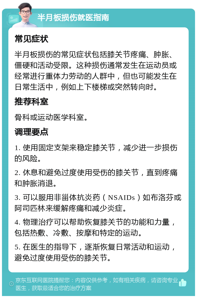 半月板损伤就医指南 常见症状 半月板损伤的常见症状包括膝关节疼痛、肿胀、僵硬和活动受限。这种损伤通常发生在运动员或经常进行重体力劳动的人群中，但也可能发生在日常生活中，例如上下楼梯或突然转向时。 推荐科室 骨科或运动医学科室。 调理要点 1. 使用固定支架来稳定膝关节，减少进一步损伤的风险。 2. 休息和避免过度使用受伤的膝关节，直到疼痛和肿胀消退。 3. 可以服用非甾体抗炎药（NSAIDs）如布洛芬或阿司匹林来缓解疼痛和减少炎症。 4. 物理治疗可以帮助恢复膝关节的功能和力量，包括热敷、冷敷、按摩和特定的运动。 5. 在医生的指导下，逐渐恢复日常活动和运动，避免过度使用受伤的膝关节。