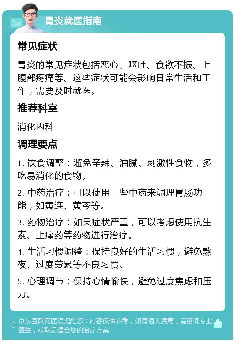 胃炎就医指南 常见症状 胃炎的常见症状包括恶心、呕吐、食欲不振、上腹部疼痛等。这些症状可能会影响日常生活和工作，需要及时就医。 推荐科室 消化内科 调理要点 1. 饮食调整：避免辛辣、油腻、刺激性食物，多吃易消化的食物。 2. 中药治疗：可以使用一些中药来调理胃肠功能，如黄连、黄芩等。 3. 药物治疗：如果症状严重，可以考虑使用抗生素、止痛药等药物进行治疗。 4. 生活习惯调整：保持良好的生活习惯，避免熬夜、过度劳累等不良习惯。 5. 心理调节：保持心情愉快，避免过度焦虑和压力。