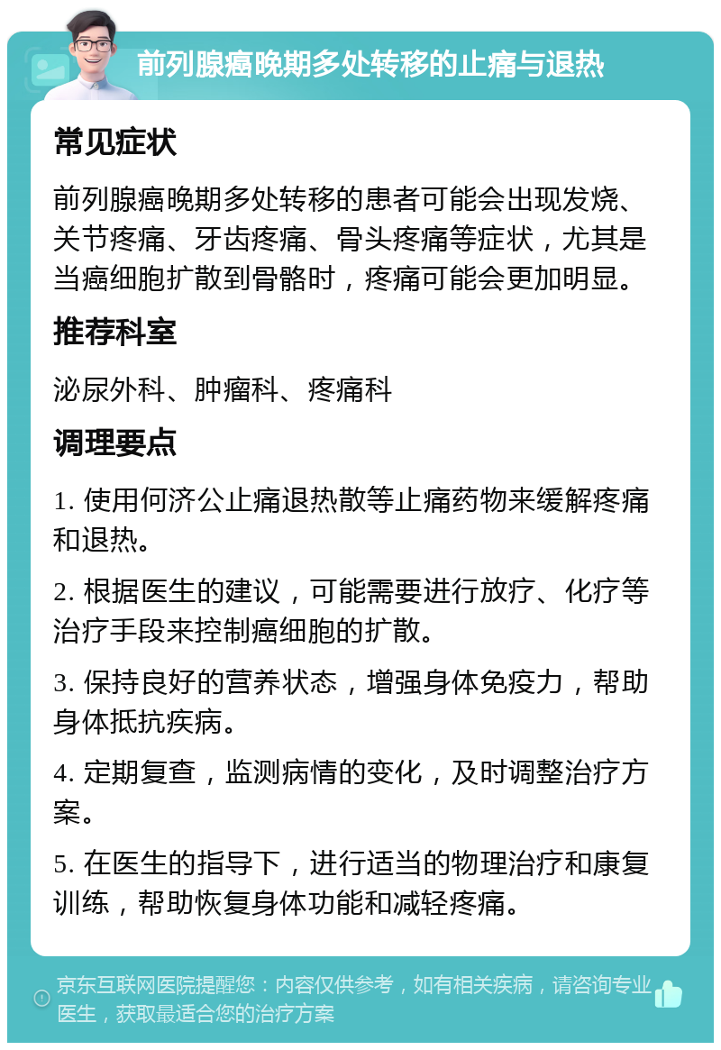 前列腺癌晚期多处转移的止痛与退热 常见症状 前列腺癌晚期多处转移的患者可能会出现发烧、关节疼痛、牙齿疼痛、骨头疼痛等症状，尤其是当癌细胞扩散到骨骼时，疼痛可能会更加明显。 推荐科室 泌尿外科、肿瘤科、疼痛科 调理要点 1. 使用何济公止痛退热散等止痛药物来缓解疼痛和退热。 2. 根据医生的建议，可能需要进行放疗、化疗等治疗手段来控制癌细胞的扩散。 3. 保持良好的营养状态，增强身体免疫力，帮助身体抵抗疾病。 4. 定期复查，监测病情的变化，及时调整治疗方案。 5. 在医生的指导下，进行适当的物理治疗和康复训练，帮助恢复身体功能和减轻疼痛。