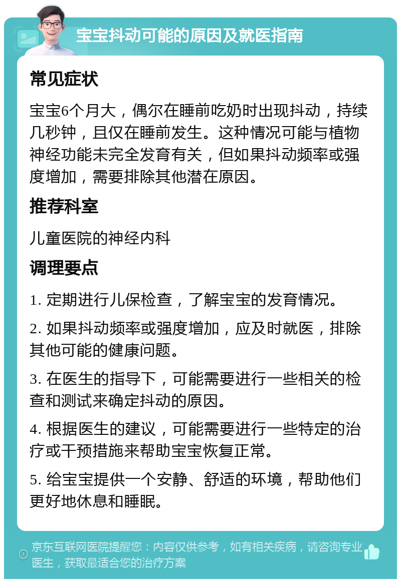 宝宝抖动可能的原因及就医指南 常见症状 宝宝6个月大，偶尔在睡前吃奶时出现抖动，持续几秒钟，且仅在睡前发生。这种情况可能与植物神经功能未完全发育有关，但如果抖动频率或强度增加，需要排除其他潜在原因。 推荐科室 儿童医院的神经内科 调理要点 1. 定期进行儿保检查，了解宝宝的发育情况。 2. 如果抖动频率或强度增加，应及时就医，排除其他可能的健康问题。 3. 在医生的指导下，可能需要进行一些相关的检查和测试来确定抖动的原因。 4. 根据医生的建议，可能需要进行一些特定的治疗或干预措施来帮助宝宝恢复正常。 5. 给宝宝提供一个安静、舒适的环境，帮助他们更好地休息和睡眠。