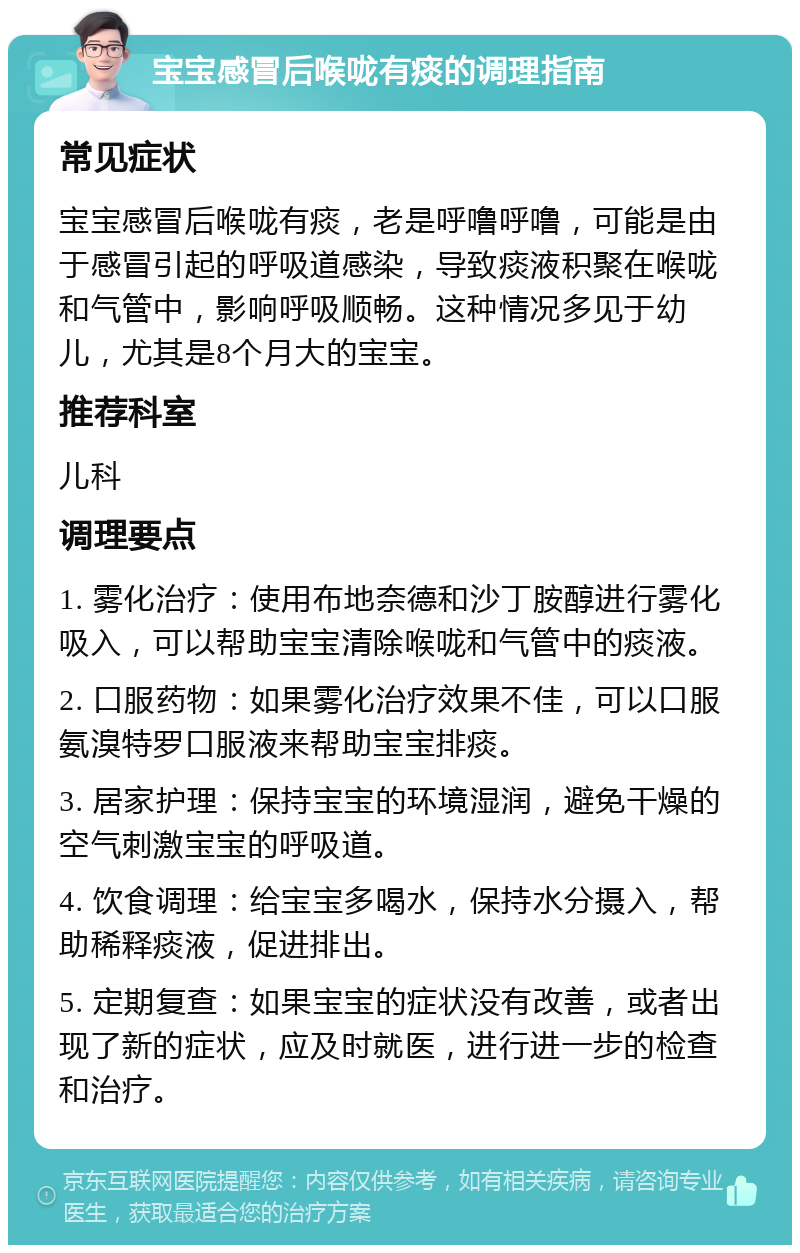 宝宝感冒后喉咙有痰的调理指南 常见症状 宝宝感冒后喉咙有痰，老是呼噜呼噜，可能是由于感冒引起的呼吸道感染，导致痰液积聚在喉咙和气管中，影响呼吸顺畅。这种情况多见于幼儿，尤其是8个月大的宝宝。 推荐科室 儿科 调理要点 1. 雾化治疗：使用布地奈德和沙丁胺醇进行雾化吸入，可以帮助宝宝清除喉咙和气管中的痰液。 2. 口服药物：如果雾化治疗效果不佳，可以口服氨溴特罗口服液来帮助宝宝排痰。 3. 居家护理：保持宝宝的环境湿润，避免干燥的空气刺激宝宝的呼吸道。 4. 饮食调理：给宝宝多喝水，保持水分摄入，帮助稀释痰液，促进排出。 5. 定期复查：如果宝宝的症状没有改善，或者出现了新的症状，应及时就医，进行进一步的检查和治疗。