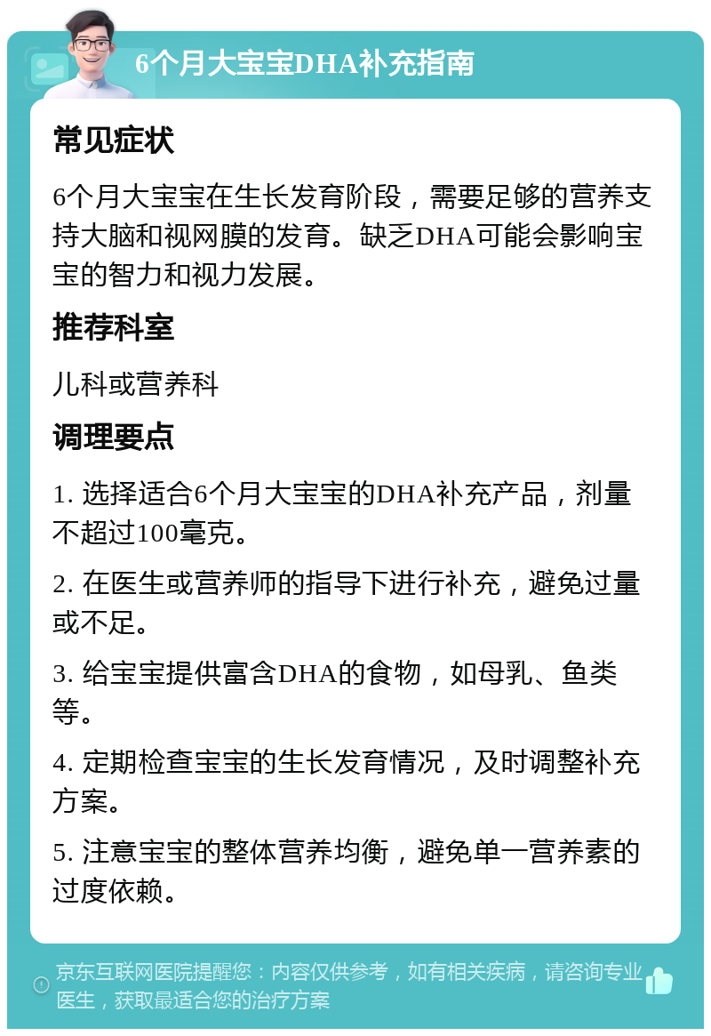 6个月大宝宝DHA补充指南 常见症状 6个月大宝宝在生长发育阶段，需要足够的营养支持大脑和视网膜的发育。缺乏DHA可能会影响宝宝的智力和视力发展。 推荐科室 儿科或营养科 调理要点 1. 选择适合6个月大宝宝的DHA补充产品，剂量不超过100毫克。 2. 在医生或营养师的指导下进行补充，避免过量或不足。 3. 给宝宝提供富含DHA的食物，如母乳、鱼类等。 4. 定期检查宝宝的生长发育情况，及时调整补充方案。 5. 注意宝宝的整体营养均衡，避免单一营养素的过度依赖。