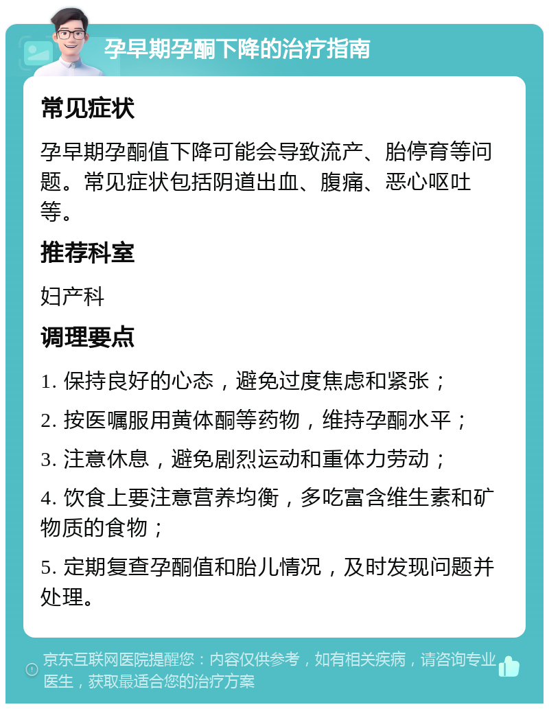 孕早期孕酮下降的治疗指南 常见症状 孕早期孕酮值下降可能会导致流产、胎停育等问题。常见症状包括阴道出血、腹痛、恶心呕吐等。 推荐科室 妇产科 调理要点 1. 保持良好的心态，避免过度焦虑和紧张； 2. 按医嘱服用黄体酮等药物，维持孕酮水平； 3. 注意休息，避免剧烈运动和重体力劳动； 4. 饮食上要注意营养均衡，多吃富含维生素和矿物质的食物； 5. 定期复查孕酮值和胎儿情况，及时发现问题并处理。