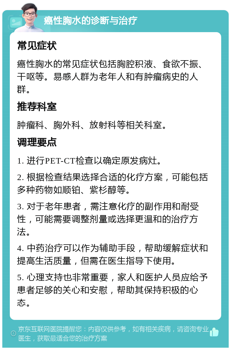 癌性胸水的诊断与治疗 常见症状 癌性胸水的常见症状包括胸腔积液、食欲不振、干呕等。易感人群为老年人和有肿瘤病史的人群。 推荐科室 肿瘤科、胸外科、放射科等相关科室。 调理要点 1. 进行PET-CT检查以确定原发病灶。 2. 根据检查结果选择合适的化疗方案，可能包括多种药物如顺铂、紫杉醇等。 3. 对于老年患者，需注意化疗的副作用和耐受性，可能需要调整剂量或选择更温和的治疗方法。 4. 中药治疗可以作为辅助手段，帮助缓解症状和提高生活质量，但需在医生指导下使用。 5. 心理支持也非常重要，家人和医护人员应给予患者足够的关心和安慰，帮助其保持积极的心态。