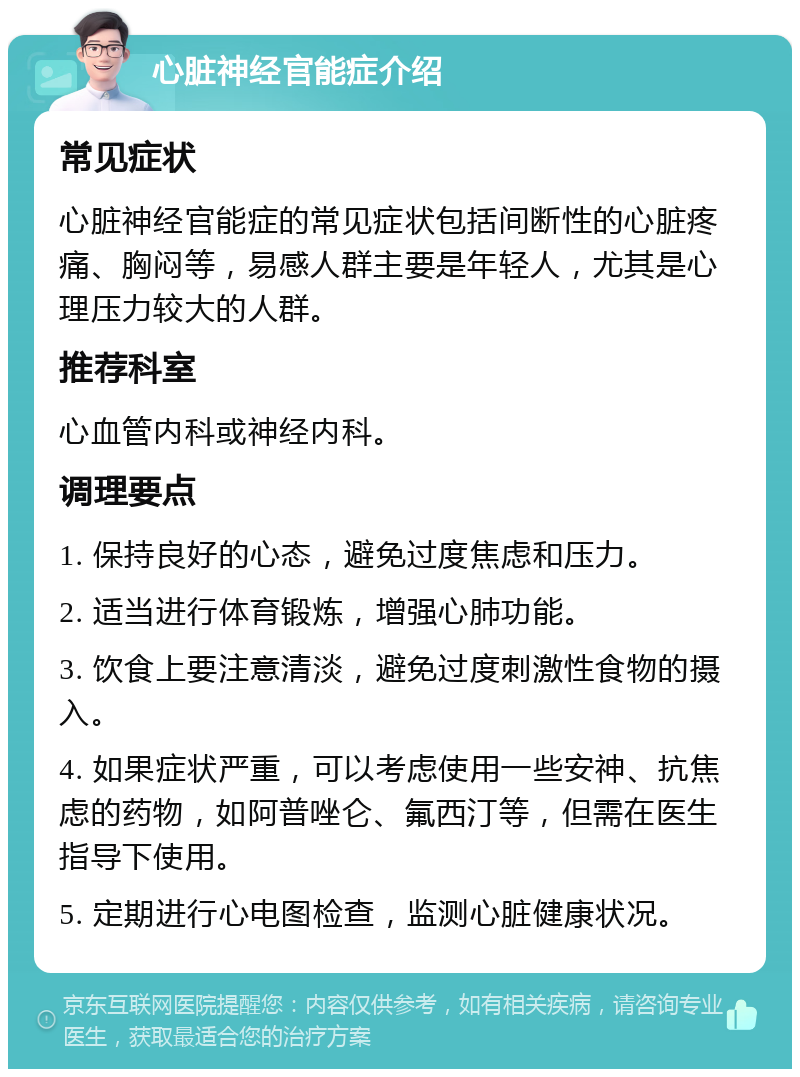 心脏神经官能症介绍 常见症状 心脏神经官能症的常见症状包括间断性的心脏疼痛、胸闷等，易感人群主要是年轻人，尤其是心理压力较大的人群。 推荐科室 心血管内科或神经内科。 调理要点 1. 保持良好的心态，避免过度焦虑和压力。 2. 适当进行体育锻炼，增强心肺功能。 3. 饮食上要注意清淡，避免过度刺激性食物的摄入。 4. 如果症状严重，可以考虑使用一些安神、抗焦虑的药物，如阿普唑仑、氟西汀等，但需在医生指导下使用。 5. 定期进行心电图检查，监测心脏健康状况。