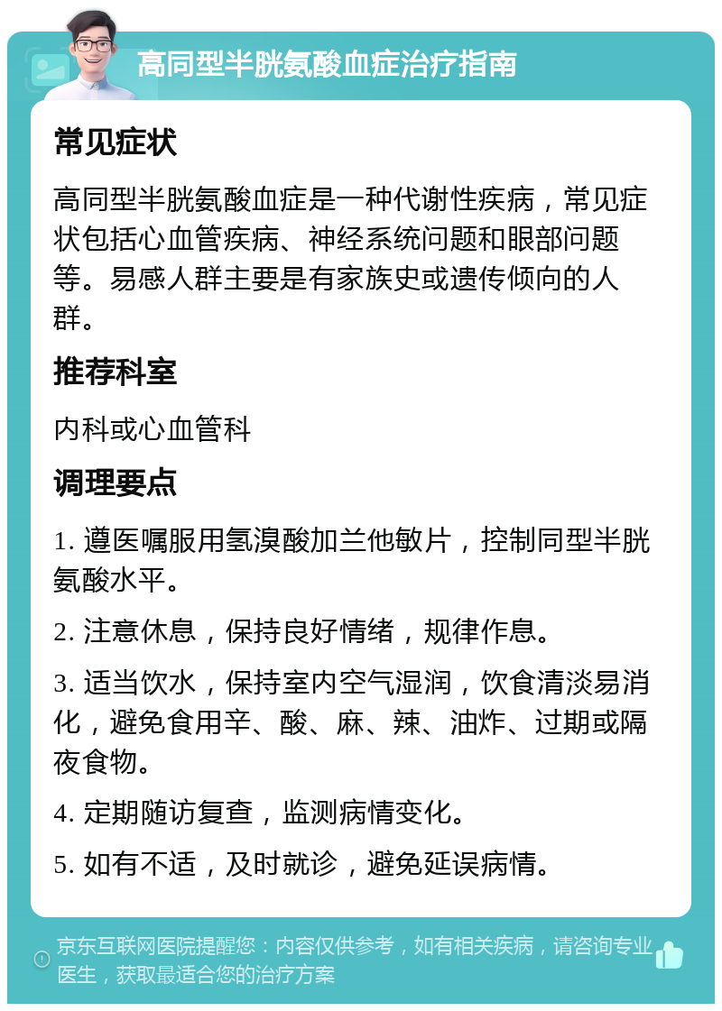 高同型半胱氨酸血症治疗指南 常见症状 高同型半胱氨酸血症是一种代谢性疾病，常见症状包括心血管疾病、神经系统问题和眼部问题等。易感人群主要是有家族史或遗传倾向的人群。 推荐科室 内科或心血管科 调理要点 1. 遵医嘱服用氢溴酸加兰他敏片，控制同型半胱氨酸水平。 2. 注意休息，保持良好情绪，规律作息。 3. 适当饮水，保持室内空气湿润，饮食清淡易消化，避免食用辛、酸、麻、辣、油炸、过期或隔夜食物。 4. 定期随访复查，监测病情变化。 5. 如有不适，及时就诊，避免延误病情。