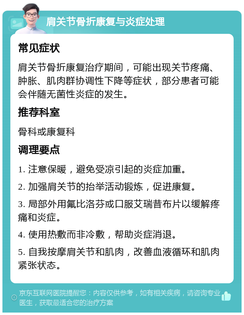 肩关节骨折康复与炎症处理 常见症状 肩关节骨折康复治疗期间，可能出现关节疼痛、肿胀、肌肉群协调性下降等症状，部分患者可能会伴随无菌性炎症的发生。 推荐科室 骨科或康复科 调理要点 1. 注意保暖，避免受凉引起的炎症加重。 2. 加强肩关节的抬举活动锻炼，促进康复。 3. 局部外用氟比洛芬或口服艾瑞昔布片以缓解疼痛和炎症。 4. 使用热敷而非冷敷，帮助炎症消退。 5. 自我按摩肩关节和肌肉，改善血液循环和肌肉紧张状态。