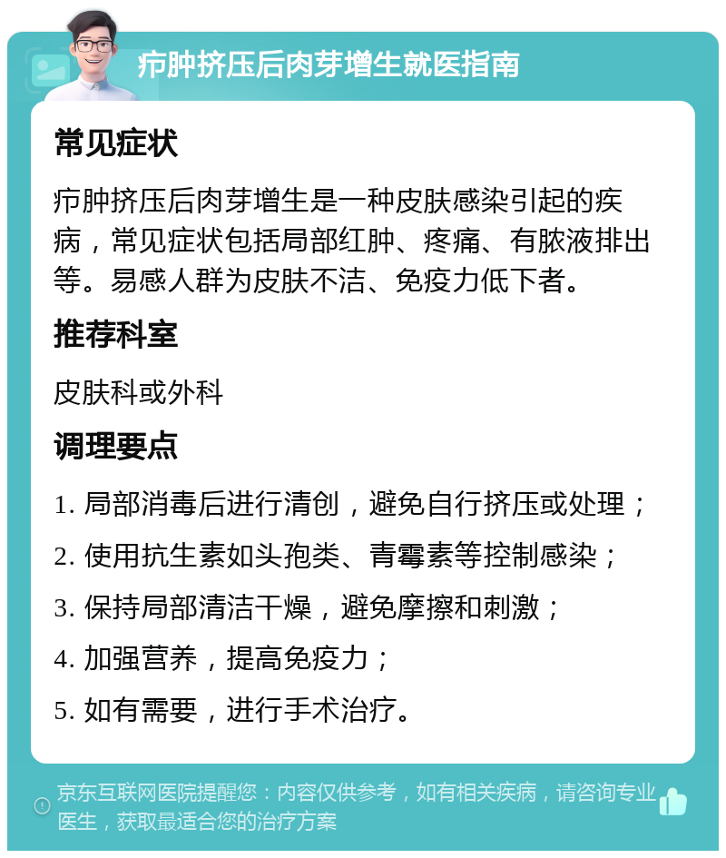 疖肿挤压后肉芽增生就医指南 常见症状 疖肿挤压后肉芽增生是一种皮肤感染引起的疾病，常见症状包括局部红肿、疼痛、有脓液排出等。易感人群为皮肤不洁、免疫力低下者。 推荐科室 皮肤科或外科 调理要点 1. 局部消毒后进行清创，避免自行挤压或处理； 2. 使用抗生素如头孢类、青霉素等控制感染； 3. 保持局部清洁干燥，避免摩擦和刺激； 4. 加强营养，提高免疫力； 5. 如有需要，进行手术治疗。