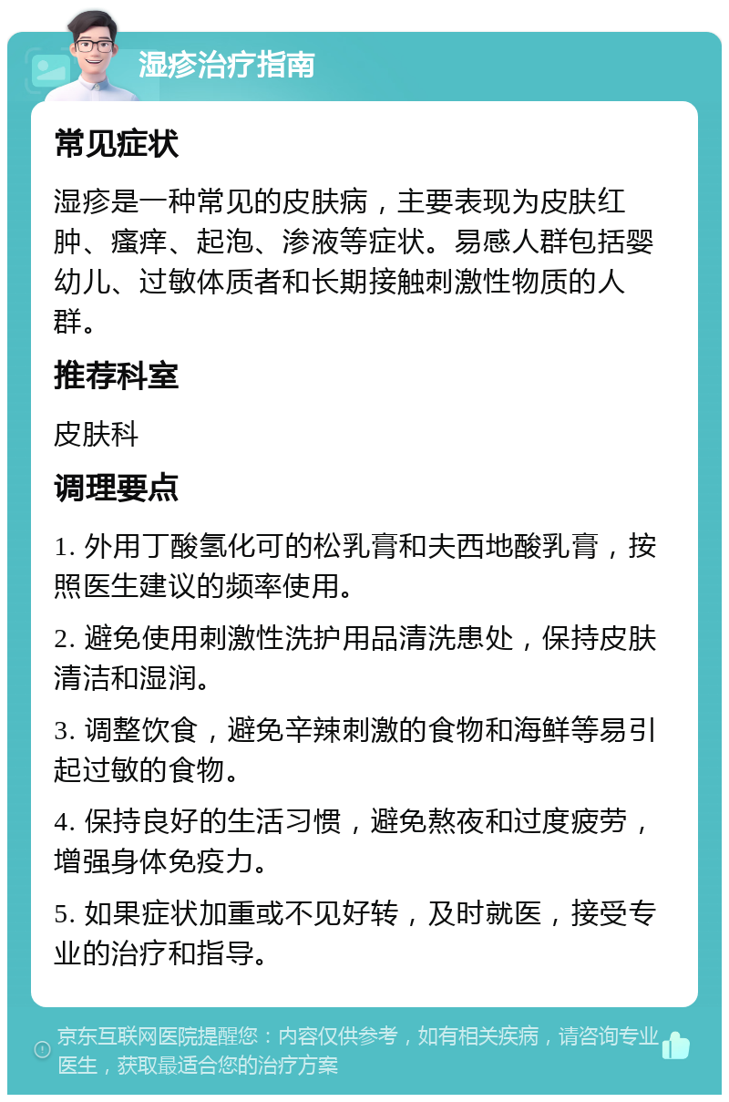 湿疹治疗指南 常见症状 湿疹是一种常见的皮肤病，主要表现为皮肤红肿、瘙痒、起泡、渗液等症状。易感人群包括婴幼儿、过敏体质者和长期接触刺激性物质的人群。 推荐科室 皮肤科 调理要点 1. 外用丁酸氢化可的松乳膏和夫西地酸乳膏，按照医生建议的频率使用。 2. 避免使用刺激性洗护用品清洗患处，保持皮肤清洁和湿润。 3. 调整饮食，避免辛辣刺激的食物和海鲜等易引起过敏的食物。 4. 保持良好的生活习惯，避免熬夜和过度疲劳，增强身体免疫力。 5. 如果症状加重或不见好转，及时就医，接受专业的治疗和指导。