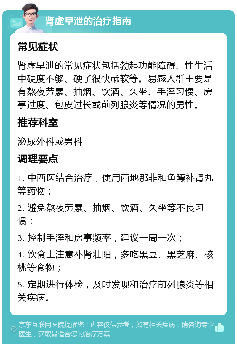 肾虚早泄的治疗指南 常见症状 肾虚早泄的常见症状包括勃起功能障碍、性生活中硬度不够、硬了很快就软等。易感人群主要是有熬夜劳累、抽烟、饮酒、久坐、手淫习惯、房事过度、包皮过长或前列腺炎等情况的男性。 推荐科室 泌尿外科或男科 调理要点 1. 中西医结合治疗，使用西地那非和鱼鳔补肾丸等药物； 2. 避免熬夜劳累、抽烟、饮酒、久坐等不良习惯； 3. 控制手淫和房事频率，建议一周一次； 4. 饮食上注意补肾壮阳，多吃黑豆、黑芝麻、核桃等食物； 5. 定期进行体检，及时发现和治疗前列腺炎等相关疾病。