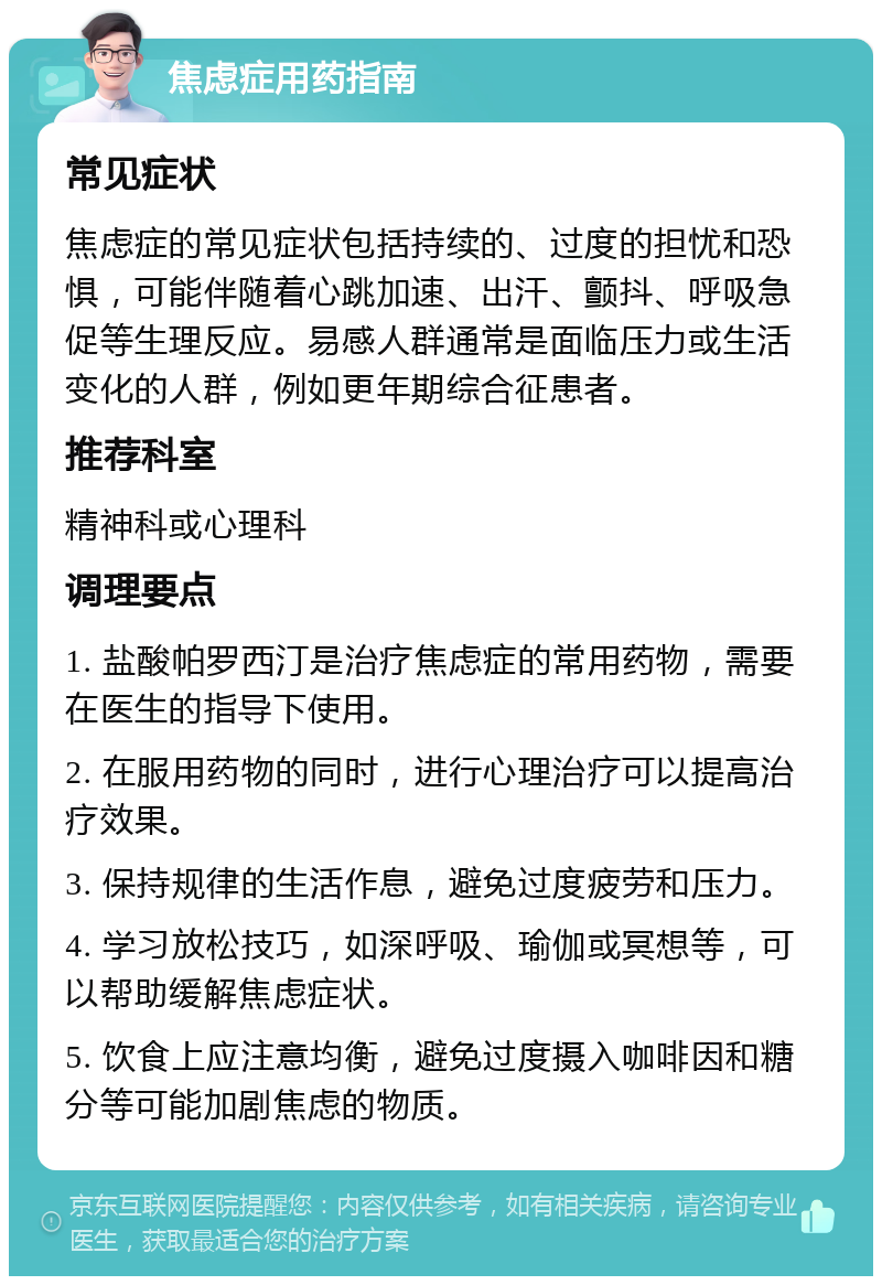 焦虑症用药指南 常见症状 焦虑症的常见症状包括持续的、过度的担忧和恐惧，可能伴随着心跳加速、出汗、颤抖、呼吸急促等生理反应。易感人群通常是面临压力或生活变化的人群，例如更年期综合征患者。 推荐科室 精神科或心理科 调理要点 1. 盐酸帕罗西汀是治疗焦虑症的常用药物，需要在医生的指导下使用。 2. 在服用药物的同时，进行心理治疗可以提高治疗效果。 3. 保持规律的生活作息，避免过度疲劳和压力。 4. 学习放松技巧，如深呼吸、瑜伽或冥想等，可以帮助缓解焦虑症状。 5. 饮食上应注意均衡，避免过度摄入咖啡因和糖分等可能加剧焦虑的物质。