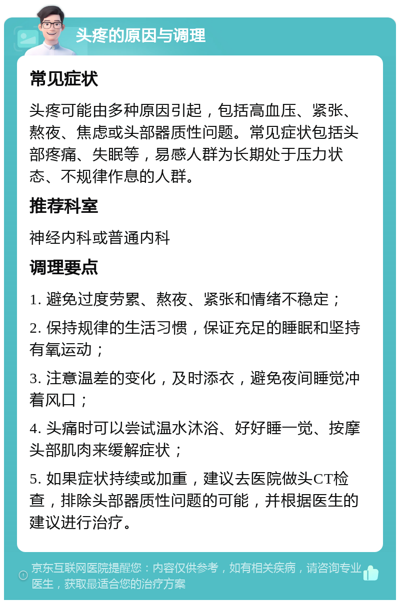 头疼的原因与调理 常见症状 头疼可能由多种原因引起，包括高血压、紧张、熬夜、焦虑或头部器质性问题。常见症状包括头部疼痛、失眠等，易感人群为长期处于压力状态、不规律作息的人群。 推荐科室 神经内科或普通内科 调理要点 1. 避免过度劳累、熬夜、紧张和情绪不稳定； 2. 保持规律的生活习惯，保证充足的睡眠和坚持有氧运动； 3. 注意温差的变化，及时添衣，避免夜间睡觉冲着风口； 4. 头痛时可以尝试温水沐浴、好好睡一觉、按摩头部肌肉来缓解症状； 5. 如果症状持续或加重，建议去医院做头CT检查，排除头部器质性问题的可能，并根据医生的建议进行治疗。