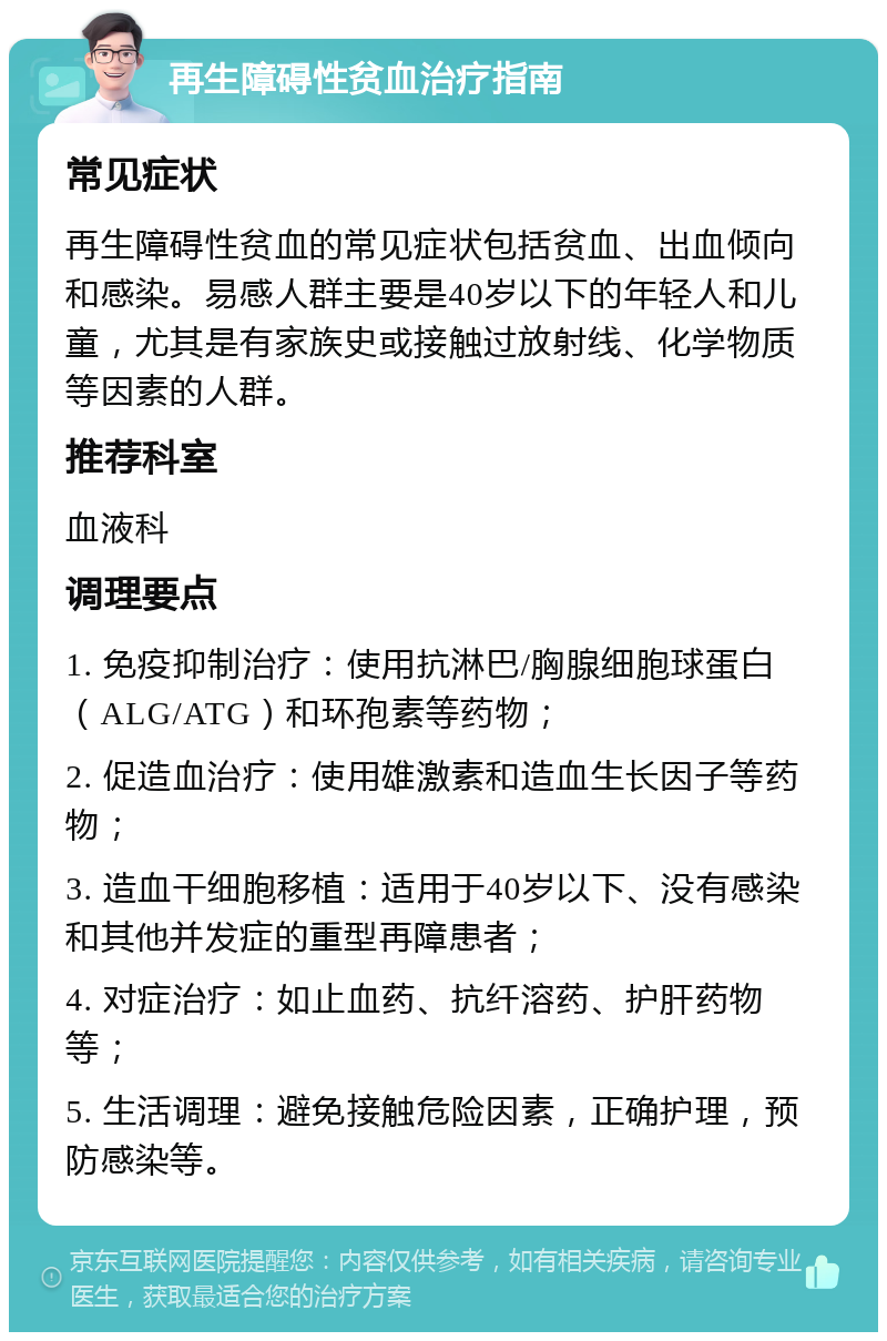 再生障碍性贫血治疗指南 常见症状 再生障碍性贫血的常见症状包括贫血、出血倾向和感染。易感人群主要是40岁以下的年轻人和儿童，尤其是有家族史或接触过放射线、化学物质等因素的人群。 推荐科室 血液科 调理要点 1. 免疫抑制治疗：使用抗淋巴/胸腺细胞球蛋白（ALG/ATG）和环孢素等药物； 2. 促造血治疗：使用雄激素和造血生长因子等药物； 3. 造血干细胞移植：适用于40岁以下、没有感染和其他并发症的重型再障患者； 4. 对症治疗：如止血药、抗纤溶药、护肝药物等； 5. 生活调理：避免接触危险因素，正确护理，预防感染等。