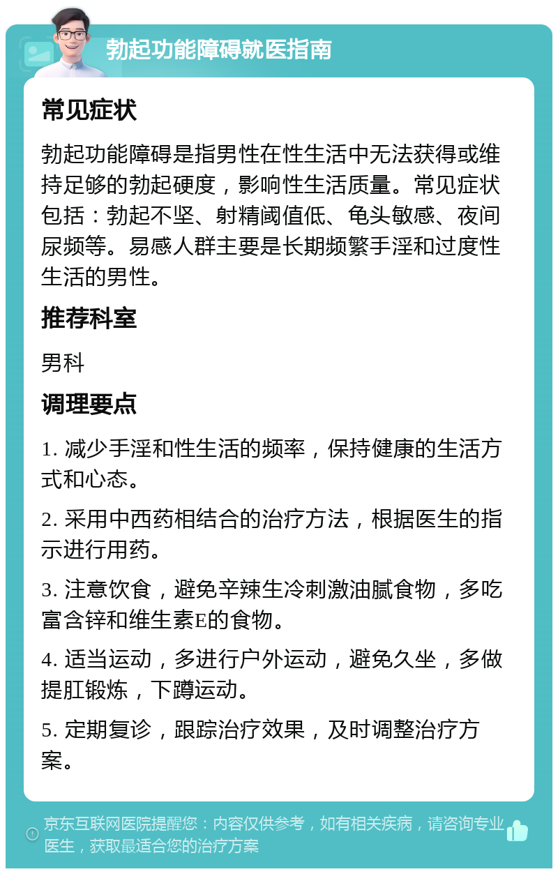 勃起功能障碍就医指南 常见症状 勃起功能障碍是指男性在性生活中无法获得或维持足够的勃起硬度，影响性生活质量。常见症状包括：勃起不坚、射精阈值低、龟头敏感、夜间尿频等。易感人群主要是长期频繁手淫和过度性生活的男性。 推荐科室 男科 调理要点 1. 减少手淫和性生活的频率，保持健康的生活方式和心态。 2. 采用中西药相结合的治疗方法，根据医生的指示进行用药。 3. 注意饮食，避免辛辣生冷刺激油腻食物，多吃富含锌和维生素E的食物。 4. 适当运动，多进行户外运动，避免久坐，多做提肛锻炼，下蹲运动。 5. 定期复诊，跟踪治疗效果，及时调整治疗方案。