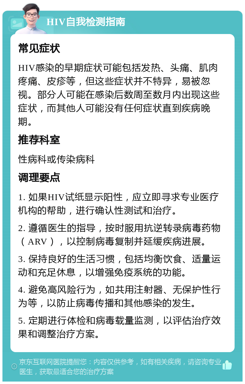 HIV自我检测指南 常见症状 HIV感染的早期症状可能包括发热、头痛、肌肉疼痛、皮疹等，但这些症状并不特异，易被忽视。部分人可能在感染后数周至数月内出现这些症状，而其他人可能没有任何症状直到疾病晚期。 推荐科室 性病科或传染病科 调理要点 1. 如果HIV试纸显示阳性，应立即寻求专业医疗机构的帮助，进行确认性测试和治疗。 2. 遵循医生的指导，按时服用抗逆转录病毒药物（ARV），以控制病毒复制并延缓疾病进展。 3. 保持良好的生活习惯，包括均衡饮食、适量运动和充足休息，以增强免疫系统的功能。 4. 避免高风险行为，如共用注射器、无保护性行为等，以防止病毒传播和其他感染的发生。 5. 定期进行体检和病毒载量监测，以评估治疗效果和调整治疗方案。