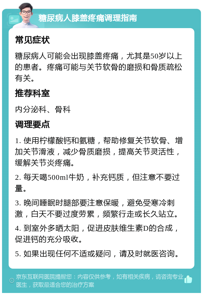 糖尿病人膝盖疼痛调理指南 常见症状 糖尿病人可能会出现膝盖疼痛，尤其是50岁以上的患者。疼痛可能与关节软骨的磨损和骨质疏松有关。 推荐科室 内分泌科、骨科 调理要点 1. 使用柠檬酸钙和氨糖，帮助修复关节软骨、增加关节滑液，减少骨质磨损，提高关节灵活性，缓解关节炎疼痛。 2. 每天喝500ml牛奶，补充钙质，但注意不要过量。 3. 晚间睡眠时腿部要注意保暖，避免受寒冷刺激，白天不要过度劳累，频繁行走或长久站立。 4. 到室外多晒太阳，促进皮肤维生素D的合成，促进钙的充分吸收。 5. 如果出现任何不适或疑问，请及时就医咨询。