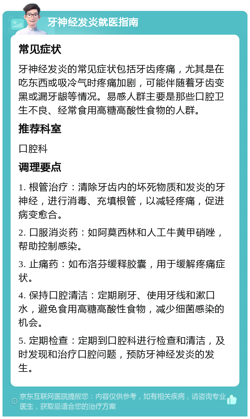 牙神经发炎就医指南 常见症状 牙神经发炎的常见症状包括牙齿疼痛，尤其是在吃东西或吸冷气时疼痛加剧，可能伴随着牙齿变黑或漏牙龈等情况。易感人群主要是那些口腔卫生不良、经常食用高糖高酸性食物的人群。 推荐科室 口腔科 调理要点 1. 根管治疗：清除牙齿内的坏死物质和发炎的牙神经，进行消毒、充填根管，以减轻疼痛，促进病变愈合。 2. 口服消炎药：如阿莫西林和人工牛黄甲硝唑，帮助控制感染。 3. 止痛药：如布洛芬缓释胶囊，用于缓解疼痛症状。 4. 保持口腔清洁：定期刷牙、使用牙线和漱口水，避免食用高糖高酸性食物，减少细菌感染的机会。 5. 定期检查：定期到口腔科进行检查和清洁，及时发现和治疗口腔问题，预防牙神经发炎的发生。