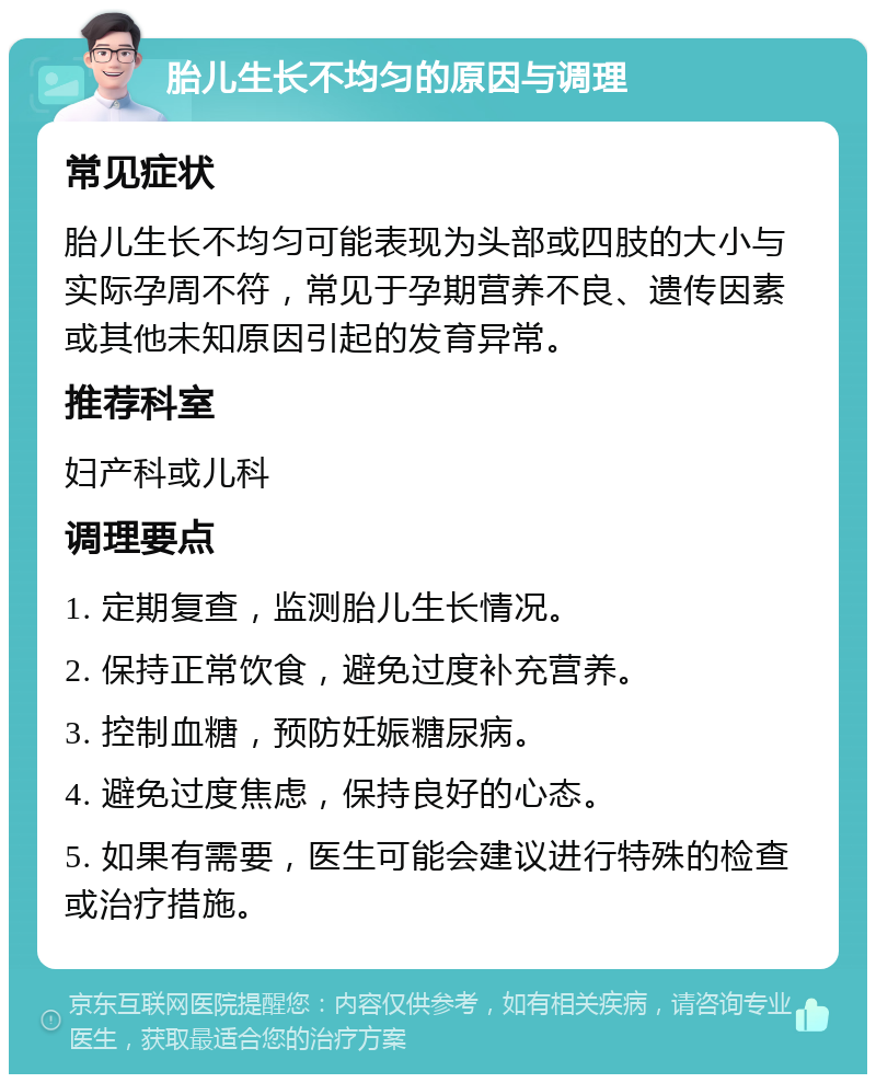 胎儿生长不均匀的原因与调理 常见症状 胎儿生长不均匀可能表现为头部或四肢的大小与实际孕周不符，常见于孕期营养不良、遗传因素或其他未知原因引起的发育异常。 推荐科室 妇产科或儿科 调理要点 1. 定期复查，监测胎儿生长情况。 2. 保持正常饮食，避免过度补充营养。 3. 控制血糖，预防妊娠糖尿病。 4. 避免过度焦虑，保持良好的心态。 5. 如果有需要，医生可能会建议进行特殊的检查或治疗措施。