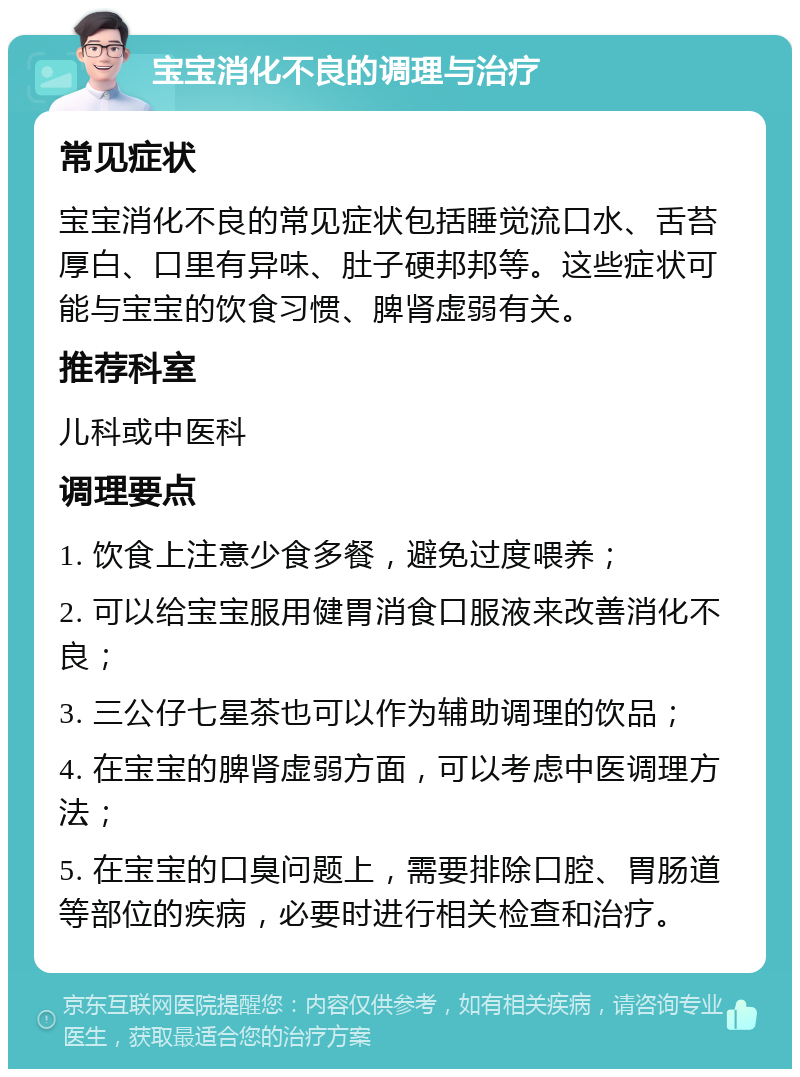 宝宝消化不良的调理与治疗 常见症状 宝宝消化不良的常见症状包括睡觉流口水、舌苔厚白、口里有异味、肚子硬邦邦等。这些症状可能与宝宝的饮食习惯、脾肾虚弱有关。 推荐科室 儿科或中医科 调理要点 1. 饮食上注意少食多餐，避免过度喂养； 2. 可以给宝宝服用健胃消食口服液来改善消化不良； 3. 三公仔七星茶也可以作为辅助调理的饮品； 4. 在宝宝的脾肾虚弱方面，可以考虑中医调理方法； 5. 在宝宝的口臭问题上，需要排除口腔、胃肠道等部位的疾病，必要时进行相关检查和治疗。