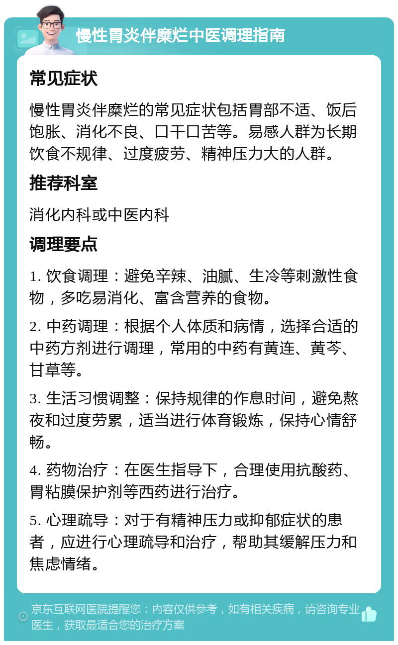 慢性胃炎伴糜烂中医调理指南 常见症状 慢性胃炎伴糜烂的常见症状包括胃部不适、饭后饱胀、消化不良、口干口苦等。易感人群为长期饮食不规律、过度疲劳、精神压力大的人群。 推荐科室 消化内科或中医内科 调理要点 1. 饮食调理：避免辛辣、油腻、生冷等刺激性食物，多吃易消化、富含营养的食物。 2. 中药调理：根据个人体质和病情，选择合适的中药方剂进行调理，常用的中药有黄连、黄芩、甘草等。 3. 生活习惯调整：保持规律的作息时间，避免熬夜和过度劳累，适当进行体育锻炼，保持心情舒畅。 4. 药物治疗：在医生指导下，合理使用抗酸药、胃粘膜保护剂等西药进行治疗。 5. 心理疏导：对于有精神压力或抑郁症状的患者，应进行心理疏导和治疗，帮助其缓解压力和焦虑情绪。