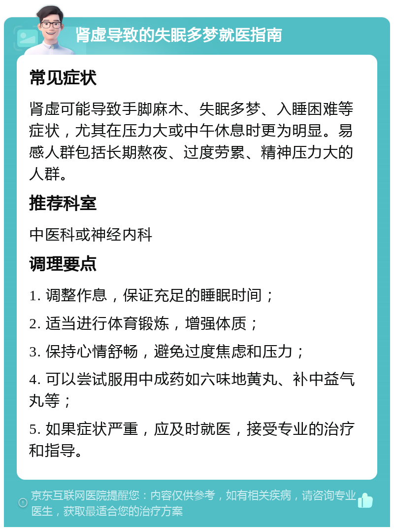 肾虚导致的失眠多梦就医指南 常见症状 肾虚可能导致手脚麻木、失眠多梦、入睡困难等症状，尤其在压力大或中午休息时更为明显。易感人群包括长期熬夜、过度劳累、精神压力大的人群。 推荐科室 中医科或神经内科 调理要点 1. 调整作息，保证充足的睡眠时间； 2. 适当进行体育锻炼，增强体质； 3. 保持心情舒畅，避免过度焦虑和压力； 4. 可以尝试服用中成药如六味地黄丸、补中益气丸等； 5. 如果症状严重，应及时就医，接受专业的治疗和指导。