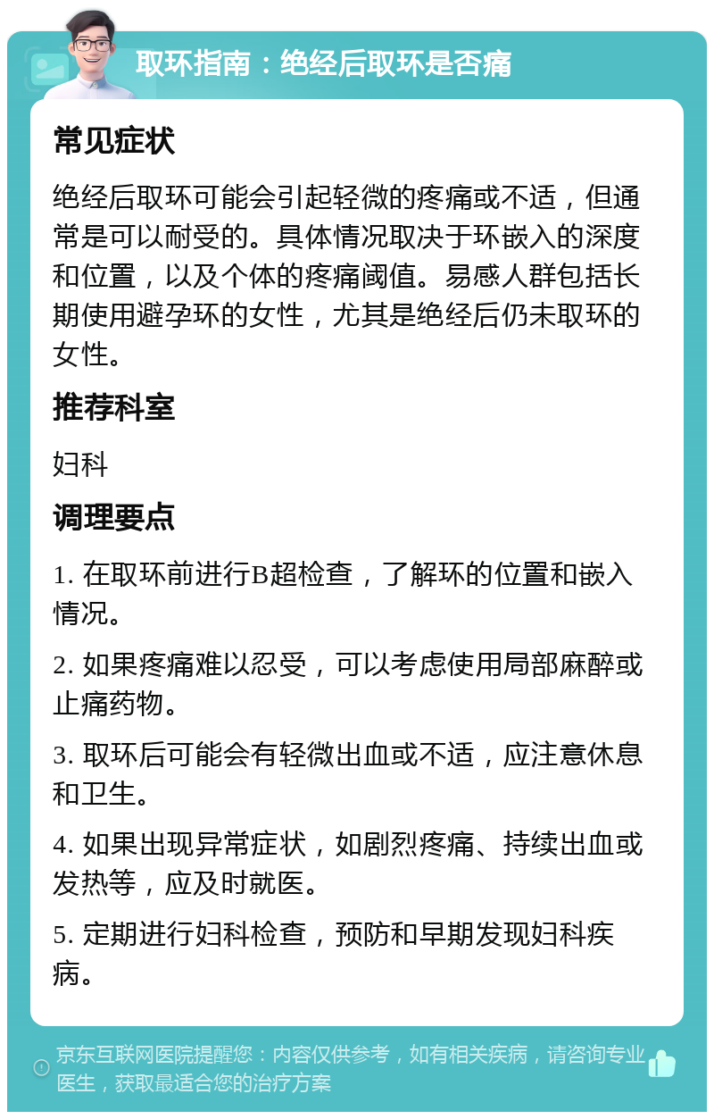 取环指南：绝经后取环是否痛 常见症状 绝经后取环可能会引起轻微的疼痛或不适，但通常是可以耐受的。具体情况取决于环嵌入的深度和位置，以及个体的疼痛阈值。易感人群包括长期使用避孕环的女性，尤其是绝经后仍未取环的女性。 推荐科室 妇科 调理要点 1. 在取环前进行B超检查，了解环的位置和嵌入情况。 2. 如果疼痛难以忍受，可以考虑使用局部麻醉或止痛药物。 3. 取环后可能会有轻微出血或不适，应注意休息和卫生。 4. 如果出现异常症状，如剧烈疼痛、持续出血或发热等，应及时就医。 5. 定期进行妇科检查，预防和早期发现妇科疾病。