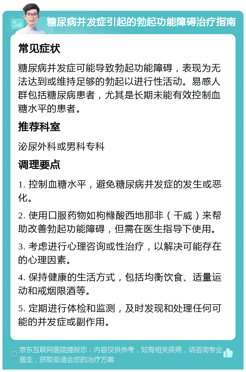 糖尿病并发症引起的勃起功能障碍治疗指南 常见症状 糖尿病并发症可能导致勃起功能障碍，表现为无法达到或维持足够的勃起以进行性活动。易感人群包括糖尿病患者，尤其是长期未能有效控制血糖水平的患者。 推荐科室 泌尿外科或男科专科 调理要点 1. 控制血糖水平，避免糖尿病并发症的发生或恶化。 2. 使用口服药物如枸橼酸西地那非（千威）来帮助改善勃起功能障碍，但需在医生指导下使用。 3. 考虑进行心理咨询或性治疗，以解决可能存在的心理因素。 4. 保持健康的生活方式，包括均衡饮食、适量运动和戒烟限酒等。 5. 定期进行体检和监测，及时发现和处理任何可能的并发症或副作用。