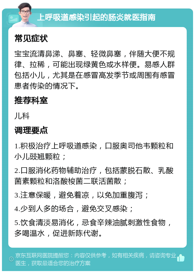 上呼吸道感染引起的肠炎就医指南 常见症状 宝宝流清鼻涕、鼻塞、轻微鼻塞，伴随大便不规律、拉稀，可能出现绿黄色或水样便。易感人群包括小儿，尤其是在感冒高发季节或周围有感冒患者传染的情况下。 推荐科室 儿科 调理要点 1.积极治疗上呼吸道感染，口服奥司他韦颗粒和小儿豉翘颗粒； 2.口服消化药物辅助治疗，包括蒙脱石散、乳酸菌素颗粒和洛酸梭菌二联活菌散； 3.注意保暖，避免着凉，以免加重腹泻； 4.少到人多的场合，避免交叉感染； 5.饮食清淡易消化，忌食辛辣油腻刺激性食物，多喝温水，促进新陈代谢。