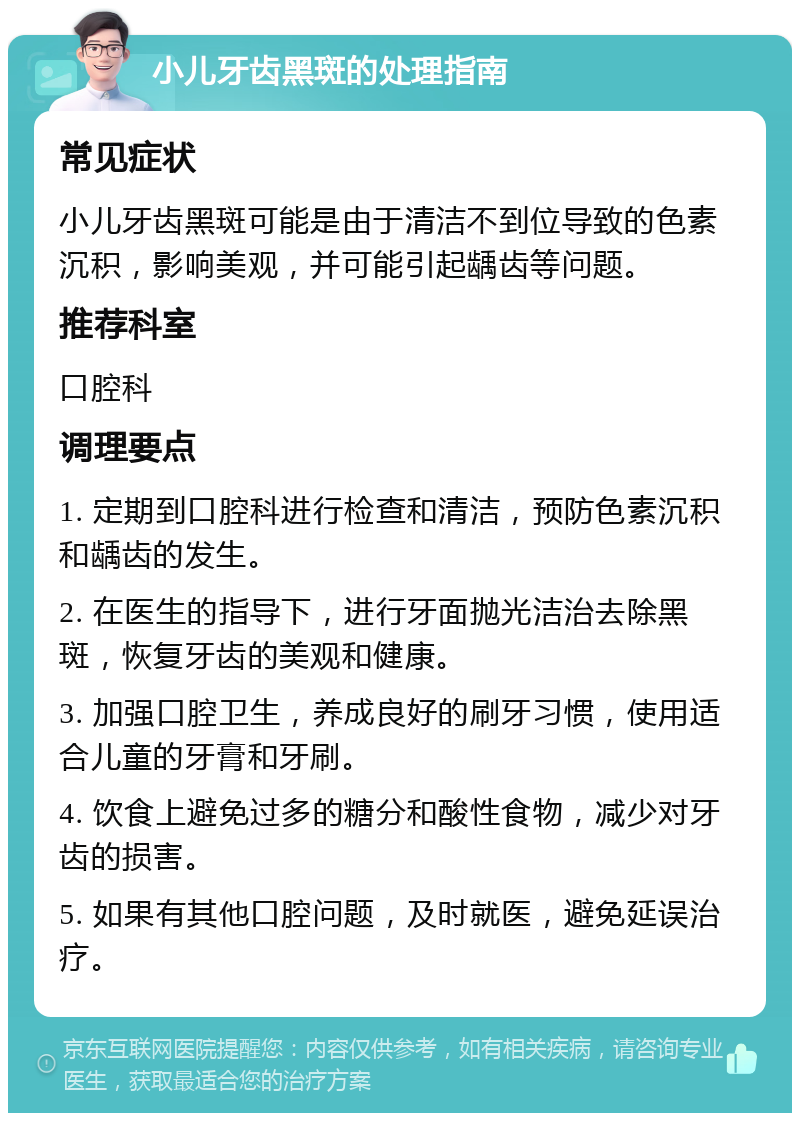 小儿牙齿黑斑的处理指南 常见症状 小儿牙齿黑斑可能是由于清洁不到位导致的色素沉积，影响美观，并可能引起龋齿等问题。 推荐科室 口腔科 调理要点 1. 定期到口腔科进行检查和清洁，预防色素沉积和龋齿的发生。 2. 在医生的指导下，进行牙面抛光洁治去除黑斑，恢复牙齿的美观和健康。 3. 加强口腔卫生，养成良好的刷牙习惯，使用适合儿童的牙膏和牙刷。 4. 饮食上避免过多的糖分和酸性食物，减少对牙齿的损害。 5. 如果有其他口腔问题，及时就医，避免延误治疗。