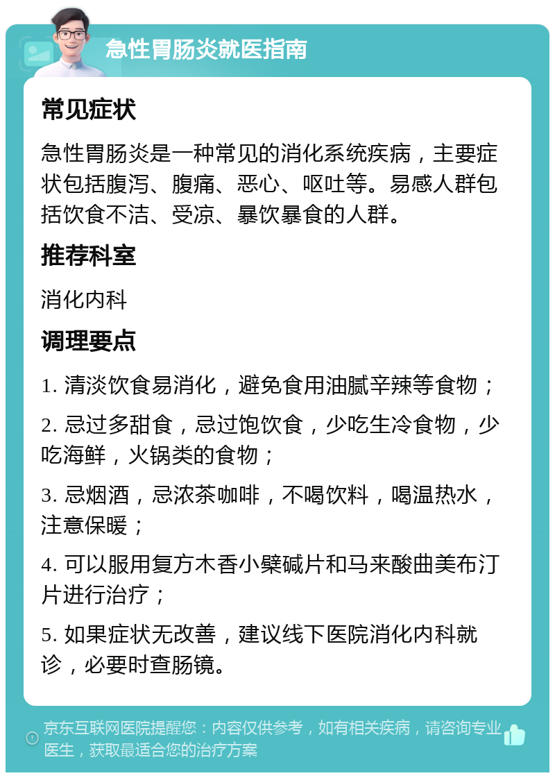 急性胃肠炎就医指南 常见症状 急性胃肠炎是一种常见的消化系统疾病，主要症状包括腹泻、腹痛、恶心、呕吐等。易感人群包括饮食不洁、受凉、暴饮暴食的人群。 推荐科室 消化内科 调理要点 1. 清淡饮食易消化，避免食用油腻辛辣等食物； 2. 忌过多甜食，忌过饱饮食，少吃生冷食物，少吃海鲜，火锅类的食物； 3. 忌烟酒，忌浓茶咖啡，不喝饮料，喝温热水，注意保暖； 4. 可以服用复方木香小檗碱片和马来酸曲美布汀片进行治疗； 5. 如果症状无改善，建议线下医院消化内科就诊，必要时查肠镜。