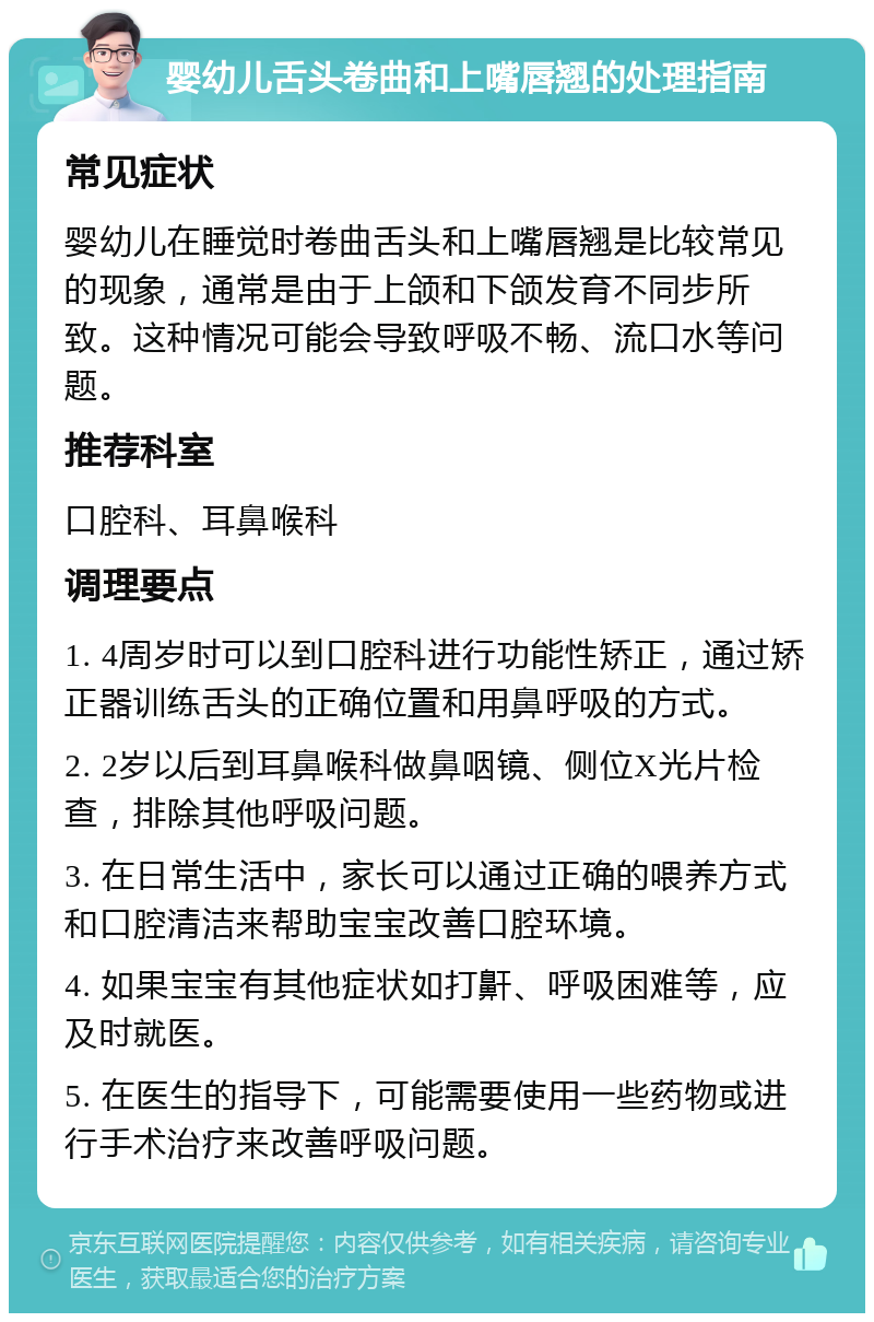 婴幼儿舌头卷曲和上嘴唇翘的处理指南 常见症状 婴幼儿在睡觉时卷曲舌头和上嘴唇翘是比较常见的现象，通常是由于上颌和下颌发育不同步所致。这种情况可能会导致呼吸不畅、流口水等问题。 推荐科室 口腔科、耳鼻喉科 调理要点 1. 4周岁时可以到口腔科进行功能性矫正，通过矫正器训练舌头的正确位置和用鼻呼吸的方式。 2. 2岁以后到耳鼻喉科做鼻咽镜、侧位X光片检查，排除其他呼吸问题。 3. 在日常生活中，家长可以通过正确的喂养方式和口腔清洁来帮助宝宝改善口腔环境。 4. 如果宝宝有其他症状如打鼾、呼吸困难等，应及时就医。 5. 在医生的指导下，可能需要使用一些药物或进行手术治疗来改善呼吸问题。