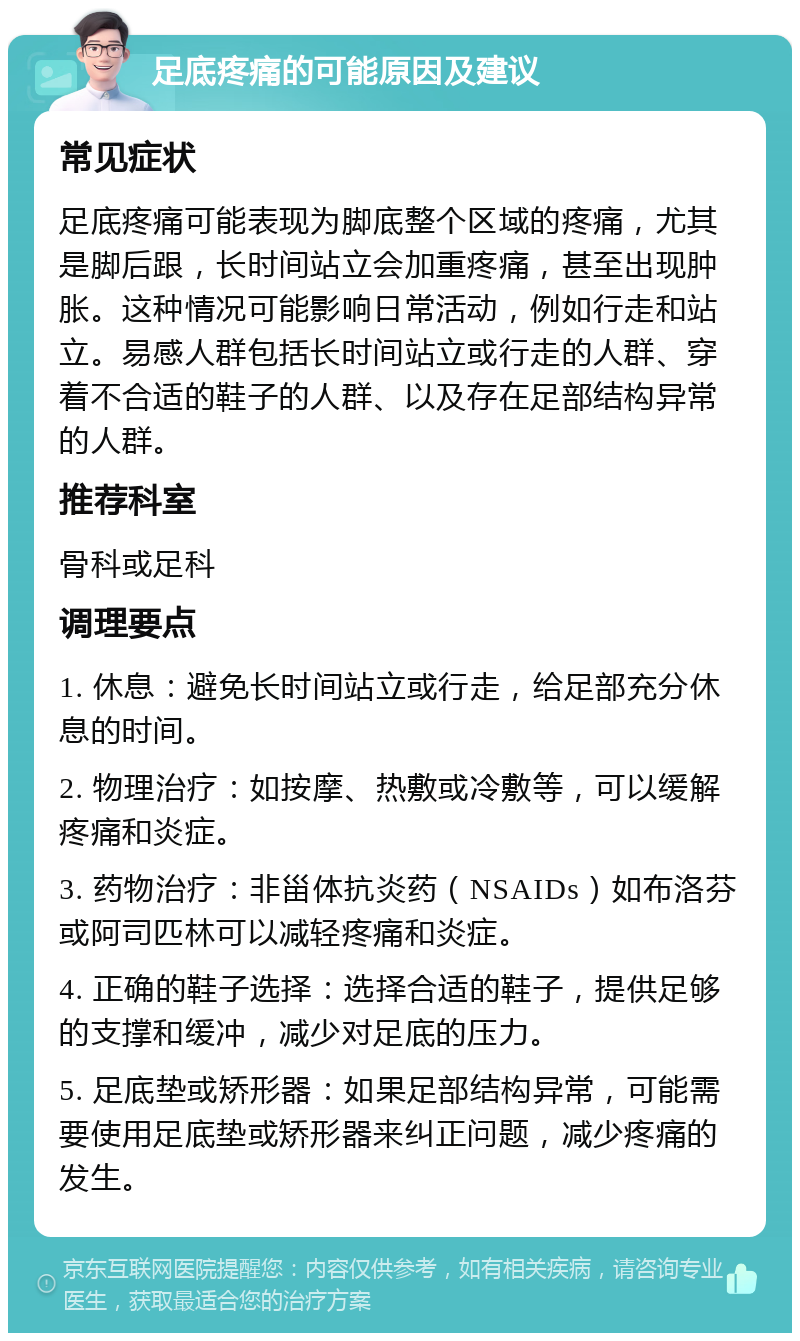 足底疼痛的可能原因及建议 常见症状 足底疼痛可能表现为脚底整个区域的疼痛，尤其是脚后跟，长时间站立会加重疼痛，甚至出现肿胀。这种情况可能影响日常活动，例如行走和站立。易感人群包括长时间站立或行走的人群、穿着不合适的鞋子的人群、以及存在足部结构异常的人群。 推荐科室 骨科或足科 调理要点 1. 休息：避免长时间站立或行走，给足部充分休息的时间。 2. 物理治疗：如按摩、热敷或冷敷等，可以缓解疼痛和炎症。 3. 药物治疗：非甾体抗炎药（NSAIDs）如布洛芬或阿司匹林可以减轻疼痛和炎症。 4. 正确的鞋子选择：选择合适的鞋子，提供足够的支撑和缓冲，减少对足底的压力。 5. 足底垫或矫形器：如果足部结构异常，可能需要使用足底垫或矫形器来纠正问题，减少疼痛的发生。