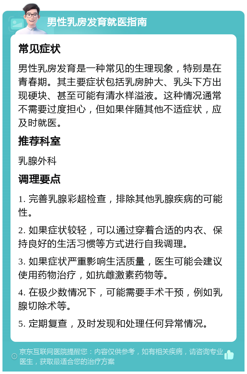 男性乳房发育就医指南 常见症状 男性乳房发育是一种常见的生理现象，特别是在青春期。其主要症状包括乳房肿大、乳头下方出现硬块、甚至可能有清水样溢液。这种情况通常不需要过度担心，但如果伴随其他不适症状，应及时就医。 推荐科室 乳腺外科 调理要点 1. 完善乳腺彩超检查，排除其他乳腺疾病的可能性。 2. 如果症状较轻，可以通过穿着合适的内衣、保持良好的生活习惯等方式进行自我调理。 3. 如果症状严重影响生活质量，医生可能会建议使用药物治疗，如抗雌激素药物等。 4. 在极少数情况下，可能需要手术干预，例如乳腺切除术等。 5. 定期复查，及时发现和处理任何异常情况。